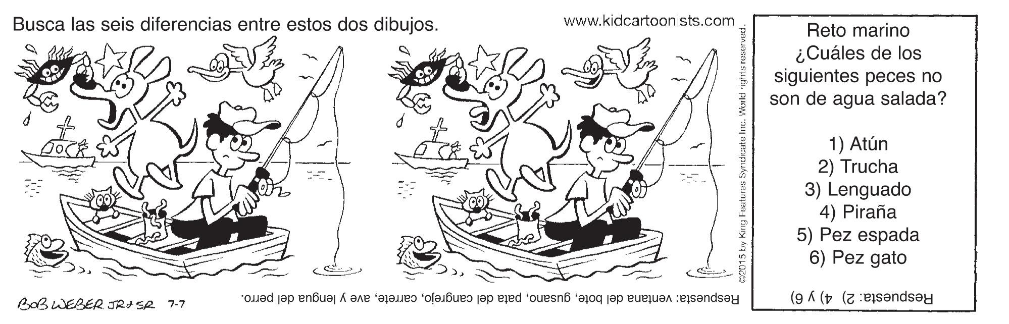 Gesture OCR: www.kidcartoonists.com Busca las seis diferencias entre estos dos dibujos. Reto marino ¿Cuáles de los siguientes peces no son de agua salada? 1) Atún 2) Trucha 3) Lenguado 4) Piraña 5) Pez espada 6) Pez gato Bab WEBER JRI SA 7-7 Respuesta: ventana del boteave y lengua del perro. Respuesta: 2) 4) y 6) www.kidcartoonists.com Busca las seis diferencias entre estos dos dibujos. Reto marino ¿Cuáles de los siguientes peces no son de agua salada? 1) Atún 2) Trucha 3) Lenguado 4) Piraña 5) Pez espada 6) Pez gato Bab WEBER JRI SA 7-7 Respuesta: ventana del botepata del cangrejoave y lengua del perro. Respuesta: 2) 4) y 6)