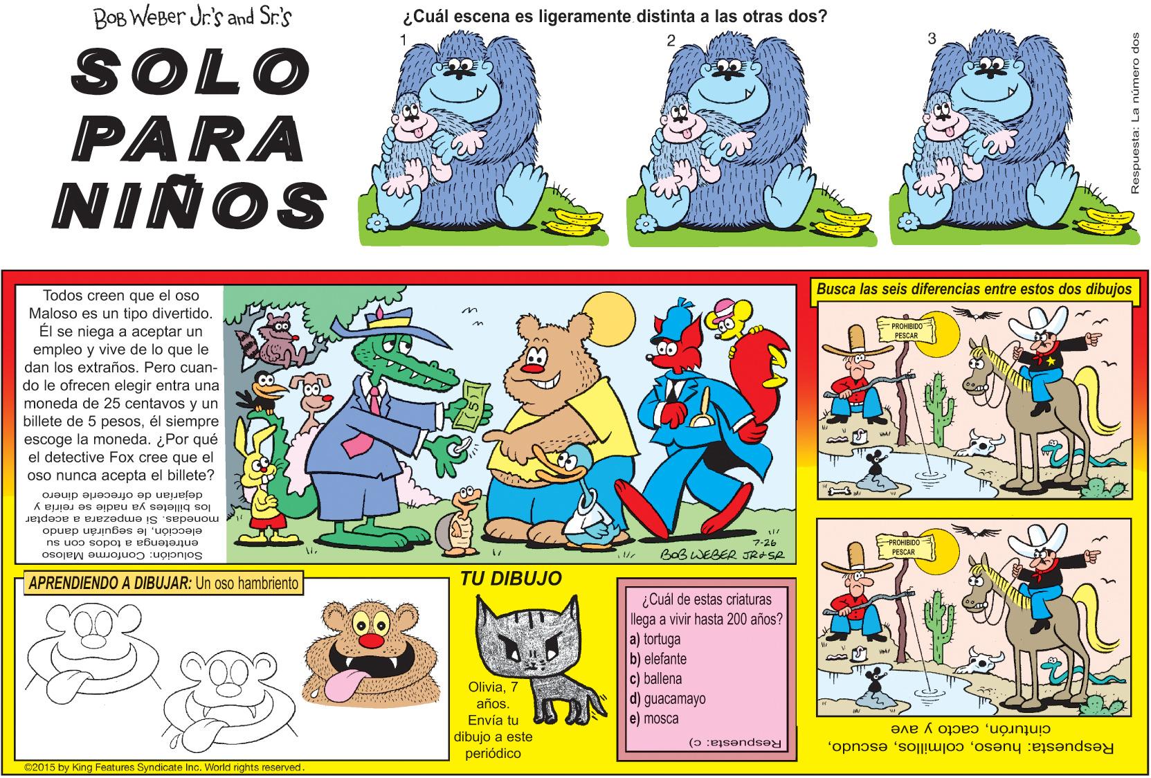 Fictional character OCR: BOB WeBer Jr's and Sr.'s ¿Cuál escena es ligeramente distinta a las otras dos? SOLO PARA NIÑOS Busca las seis diferencias entre estos dos dibujos Todos creen que el oso Maloso es un tipo divertido. Él se niega a aceptar un que le PROHBDO PESCAR empleo y vive de lo dan los extraños. Pero Cuan do le ofrecen elegir entra una moneda de 25 centavos y un billete de 5 pesosél siempre escoge la moneda. ¿Por qué el detective Fox cree que el oso nunca acepta billete? el dejarian de ofrecerle dinero los billetes ya nadie se reiría y monedas. Si empezara a aceptar elecciónle seguirán dando entretenga a todos con su E PROHIBDO I PESCAR 7-26 Solución: Conforme Maloso BoB WEBER JRASA APRENDIENDO A DIBUJAR: Un oso hambriento TU DIBUJO ¿Cuál de estas criaturas llega a vivir hasta 200 años? a) tortuga elefante c) ballena d) guacamayo e) mosca Olivia7 año. Envía tu dibujo a este periódico Respuesta: huesocacto y ave Respuesta: c) C2015 by King Features Syndicate Inc. World rights reserved sop oJaunu en :msondse BOB WeBer Jr's and Sr.'s ¿Cuál escena es ligeramente distinta a las otras dos? SOLO PARA NIÑOS Busca las seis diferencias entre estos dos dibujos Todos creen que el oso Maloso es un tipo divertido. Él se niega a aceptar un que le PROHBDO PESCAR empleo y vive de lo dan los extraños. Pero Cuan do le ofrecen elegir entra una moneda de 25 centavos y un billete de 5 pesosél siempre escoge la moneda. ¿Por qué el detective Fox cree que el oso nunca acepta billete? el dejarian de ofrecerle dinero los billetes ya nadie se reiría y monedas. Si empezara a aceptar elecciónle seguirán dando entretenga a todos con su E PROHIBDO I PESCAR 7-26 Solución: Conforme Maloso BoB WEBER JRASA APRENDIENDO A DIBUJAR: Un oso hambriento TU DIBUJO ¿Cuál de estas criaturas llega a vivir hasta 200 años? a) tortuga elefante c) ballena d) guacamayo e) mosca Olivia7 año. Envía tu dibujo a este periódico Respuesta: huesocacto y ave Respuesta: c) C2015 by King Features Syndicate Inc. World rights reserved sop oJaunu en :msondse