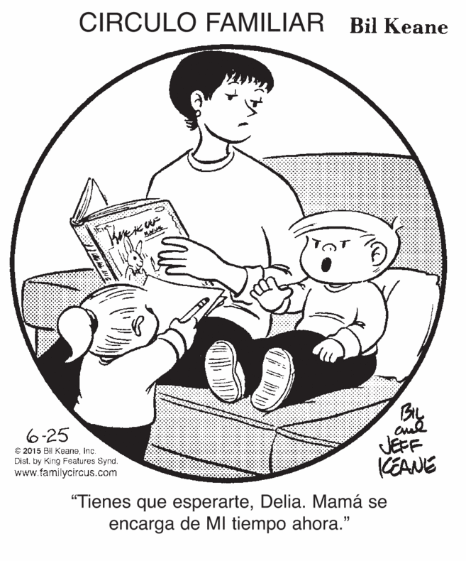 Mammal OCR: CIRCULO FAMILIAR Bil Keane By 6-25 JEFF KEANE © 2015 Bil Keaneinc. Dist. by King Features Synd. www.familycircus.com "Tienes que esperarteDelia. Mamá se encarga de MI tiempo ahora." CIRCULO FAMILIAR Bil Keane By 6-25 JEFF KEANE © 2015 Bil Keaneinc. Dist. by King Features Synd. www.familycircus.com "Tienes que esperarteDelia. Mamá se encarga de MI tiempo ahora."
