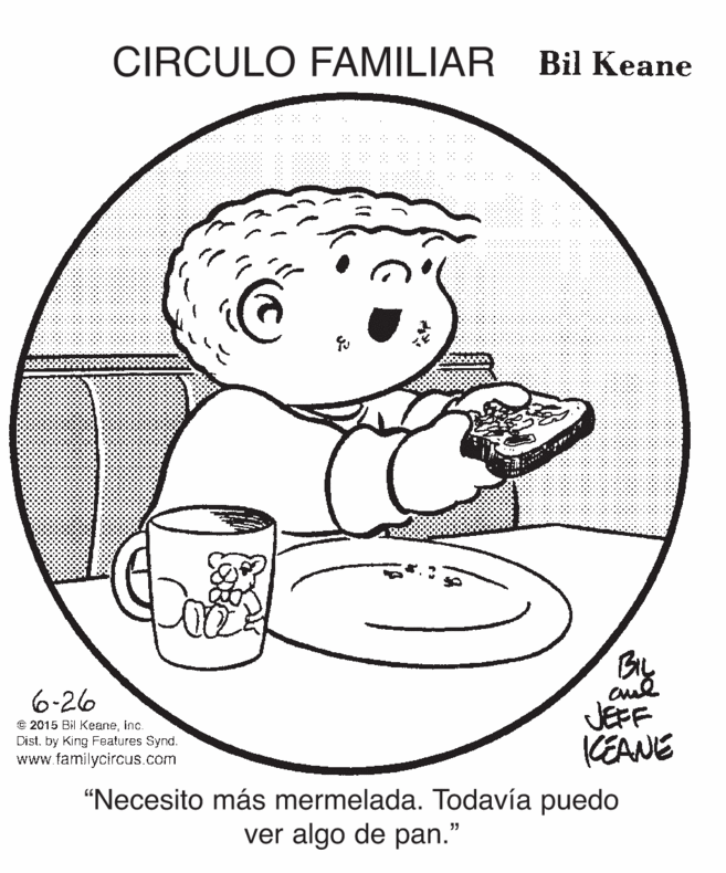 Happy OCR: CIRCULO FAMILIAR Bil Keane 6-26 JEFF KEANE © 2015 Bil KeaneInc. Dist. by King Features Synd. www.familycircus.com "Necesito más mermelada. Todavía puedo ver algo de pan." CIRCULO FAMILIAR Bil Keane 6-26 JEFF KEANE © 2015 Bil KeaneInc. Dist. by King Features Synd. www.familycircus.com "Necesito más mermelada. Todavía puedo ver algo de pan."