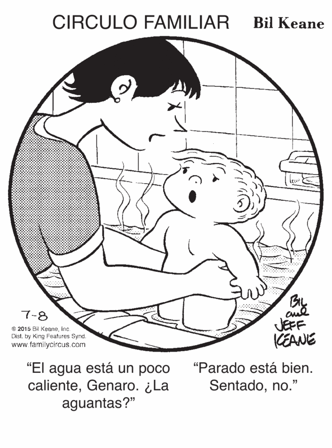 Organism OCR: CIRCULO FAMILIAR Bil Keane By aul JEFF KEANE 7-8 © 2015 Bil Keaneinc. Dist. by King Features Synd. www.familycircus.com "Parado está bien. "El agua está un poco calienteGenaro. ¿La aguantas?" Sentadono." CIRCULO FAMILIAR Bil Keane By aul JEFF KEANE 7-8 © 2015 Bil Keaneinc. Dist. by King Features Synd. www.familycircus.com "Parado está bien. "El agua está un poco calienteGenaro. ¿La aguantas?" Sentado