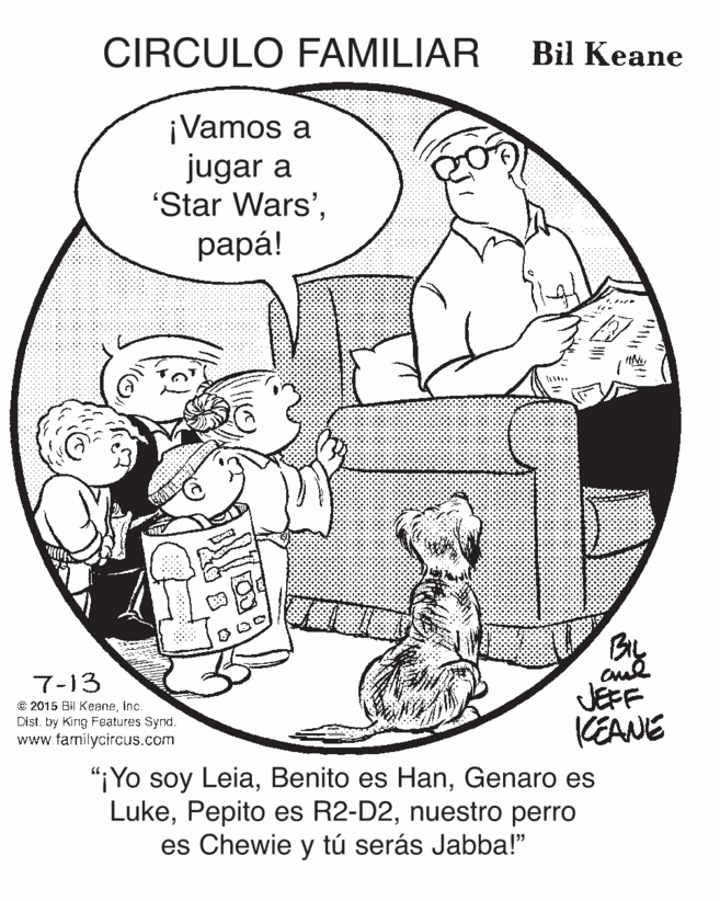 Illustration OCR: CIRCULO FAMILIAR Bil Keane ¡Vamos a jugar a 'Star Wars'?apa! Bly 7-13 JEFF KEANE € 2015 Bil Keaneinc. Dist. by Kirg Features Synd. www.familycircus.com "¡Yo soy LeiaGenaro es Lukenuestro perro es Chewie y tú serás Jabba!" CIRCULO FAMILIAR Bil Keane ¡Vamos a jugar a 'Star Wars'?apa! Bly 7-13 JEFF KEANE € 2015 Bil Keaneinc. Dist. by Kirg Features Synd. www.familycircus.com "¡Yo soy LeiaBenito es HanGenaro es LukePepito es R2-D2nuestro perro es Chewie y tú serás Jabba!"