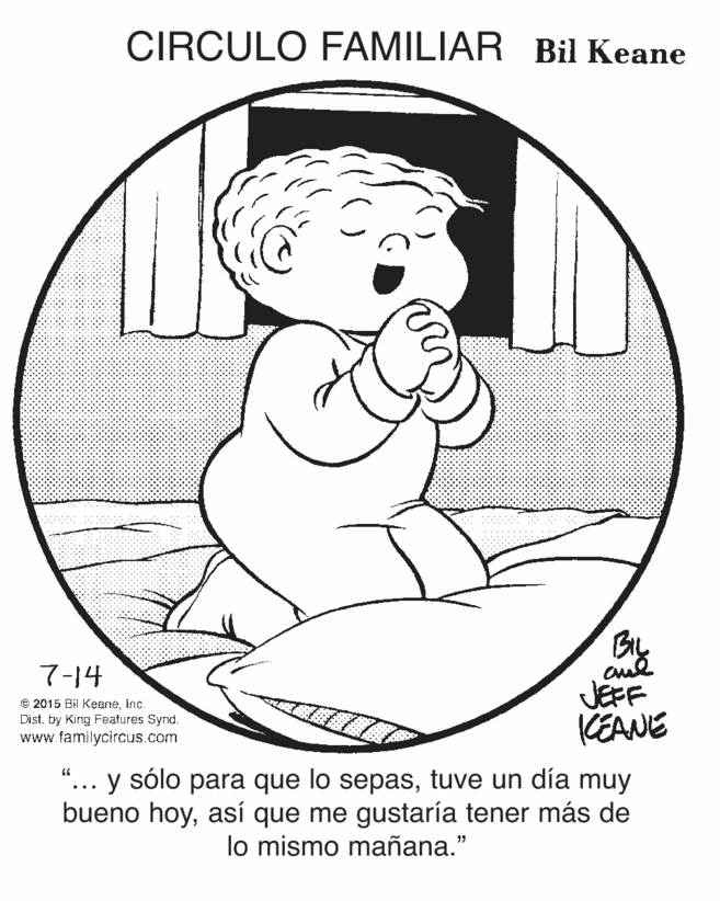 Line art OCR: CIRCULO FAMILIAR Bil Keane 7-14 © 2015 Bil Keaneinc. Dist. by King Features Synd. www.familycircus.com JEFF KEANE "... y sólo para que lo sepastuve un día muy bueno hoyasí que me gustaría tener más de lo mismo mañana." CIRCULO FAMILIAR Bil Keane 7-14 © 2015 Bil Keaneinc. Dist. by King Features Synd. www.familycircus.com JEFF KEANE "... y sólo para que lo sepastuve un día muy bueno hoyasí que me gustaría tener más de lo mismo mañana."