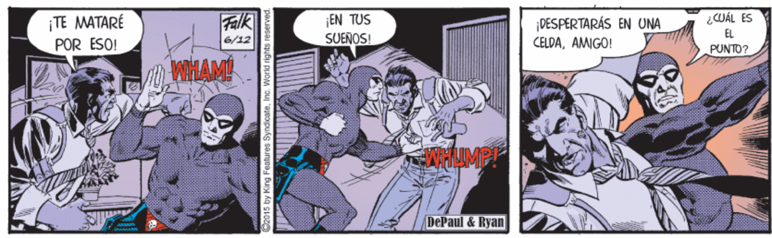 Drawing OCR: ¡EN TUS SUEÑOS! ¡TE MATARÉ POR ESO! Falk ¿CUÁL ES ¡DESPERTARÁS EN UNA EL 6/12 CELDAAMIGO! PUNTO? WHAM DePaul & Ryan 2015 by King Features SyndicateInc. Worl ¡EN TUS SUEÑOS! ¡TE MATARÉ POR ESO! Falk ¿CUÁL ES ¡DESPERTARÁS EN UNA EL 6/12 CELDAAMIGO! PUNTO? WHAM DePaul & Ryan 2015 by King Features SyndicateInc. Worl