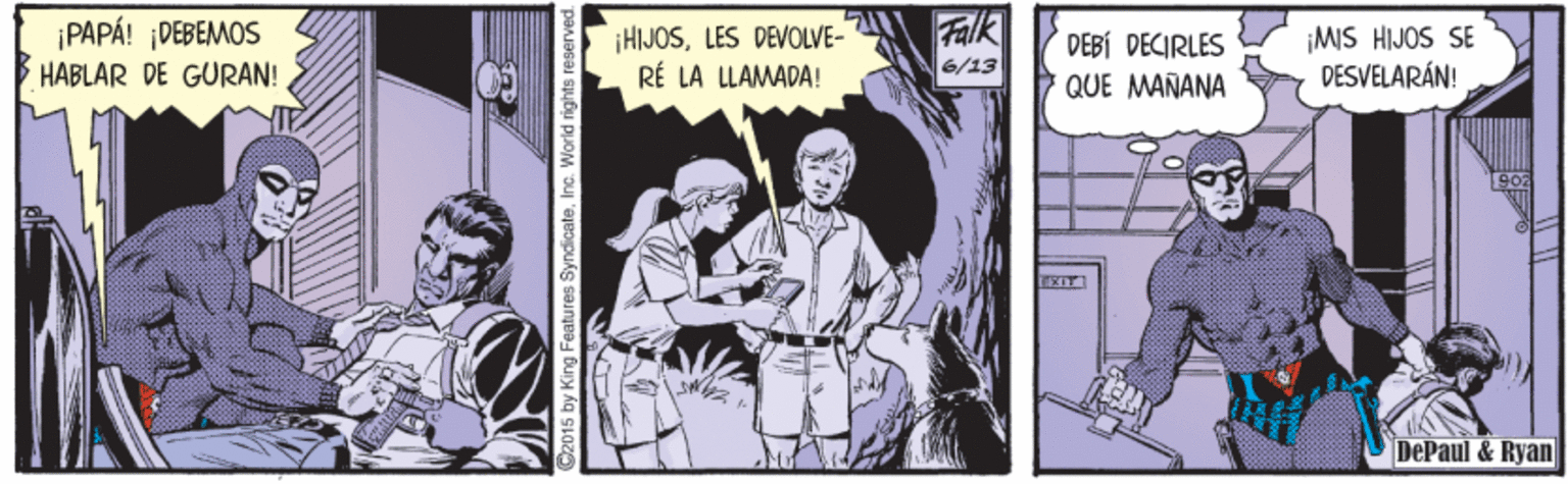 Parallel OCR: Falk ¡PAPÁ! ¡DEBEMOS HABLAR DE GURAN! ¡HIJOSLES DEVOLVE- RÉ LA LLAMADA! ¡MIS HIJOS SE DESVELARÁN! DEBÍ DECIRLES 6/13 QUE MAÑANA EXIT DePaul & Ryan by King Features SyndicateInc. World rights reserved. Falk ¡PAPÁ! ¡DEBEMOS HABLAR DE GURAN! ¡HIJOSLES DEVOLVE- RÉ LA LLAMADA! ¡MIS HIJOS SE DESVELARÁN! DEBÍ DECIRLES 6/13 QUE MAÑANA EXIT DePaul & Ryan by King Features SyndicateInc. World rights reserved.