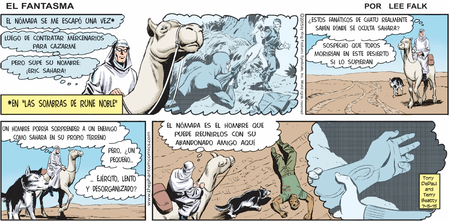 Adaptation OCR: EL FANTASMA SIGUE A LOS SIGUEN DEJANDO DE EL FANTASMA RELES HOMBRES DE CHATU REMOLCAR SUS VEHÍCULOS ¿NO SABEN QUE EXISTEN LOS CAMELLOS? POR LEE FALK. EL NÓMADA SE ME ESCAPÓ UNA VEZ* ¿ESTOS FANÁTICOS DE CHATU REALMENTE 30. SABEN DÓNDE SE OCULTA SAHARA? LUEGO DE CONTRATAR MERCENARIOS SOSPECHO QUE TODOS MORIRÍAN EN ESTE DESIERTO SI LO SUPIERAN PARA CAZARME PERO SUPE SU NOMBRE: ERIC SAHARA! *EN "LAS SOMBRAS DE RUNE NOBLE" EL NÓMADA ES EL HOMBRE QUE UN HOMBRE PODRÍA SORPRENDER A UN ENEMIGO COMO SAHARA EN SU PROPIO TERRENO PUEDE REUNIRLOS CON SU ABANDONADO AMIGO AQUÍ PERO¿UN PEQUEÑO. EJÉRCITOLENTO Tony DePaul Y DESORGANIZAD0? and Terry Beatty 7-5-15 EL FANTASMA SIGUE A LOS SIGUEN DEJANDO DE EL FANTASMA RELES HOMBRES DE CHATU REMOLCAR SUS VEHÍCULOS ¿NO SABEN QUE EXISTEN LOS CAMELLOS? POR LEE FALK. EL NÓMADA SE ME ESCAPÓ UNA VEZ* ¿ESTOS FANÁTICOS DE CHATU REALMENTE 30. SABEN DÓNDE SE OCULTA SAHARA? LUEGO DE CONTRATAR MERCENARIOS SOSPECHO QUE TODOS MORIRÍAN EN ESTE DESIERTO SI LO SUPIERAN PARA CAZARME PERO SUPE SU NOMBRE: ERIC SAHARA! *EN "LAS SOMBRAS DE RUNE NOBLE" EL NÓMADA ES EL HOMBRE QUE UN HOMBRE PODRÍA SORPRENDER A UN ENEMIGO COMO SAHARA EN SU PROPIO TERRENO PUEDE REUNIRLOS CON SU ABANDONADO AMIGO AQUÍ PERO¿UN PEQUEÑO. EJÉRCITOLENTO Tony DePaul Y DESORGANIZAD0? and Terry Beatty 7-5-15