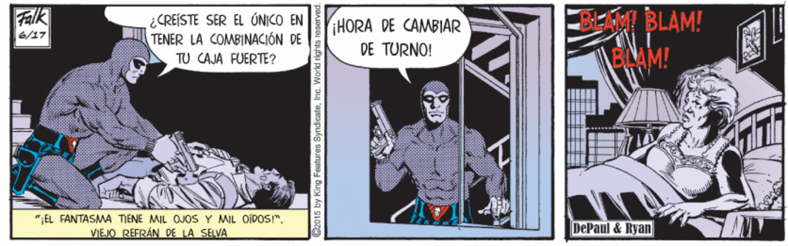 Publication Faces (1) OCR: BEM BLAM! BLAM! Falk ¿CREISTE SER EL ÚNICO EN TENER LA COMBINACIÓN DE TU CAJA FUERTE? HORA DE CAMBIAR DE TURNO! 6/17 ";EL FANTASMA TIENE MIL OJOS Y MIL OÍDOS". VIEJO REFRÁN DE LA SELVA DePaul & Ryan C2015 by King Features SyndicateInc. Warld rig BEM BLAM! BLAM! Falk ¿CREISTE SER EL ÚNICO EN TENER LA COMBINACIÓN DE TU CAJA FUERTE? HORA DE CAMBIAR DE TURNO! 6/17 ";EL FANTASMA TIENE MIL OJOS Y MIL OÍDOS". VIEJO REFRÁN DE LA SELVA DePaul & Ryan C2015 by King Features SyndicateInc. Warld rig