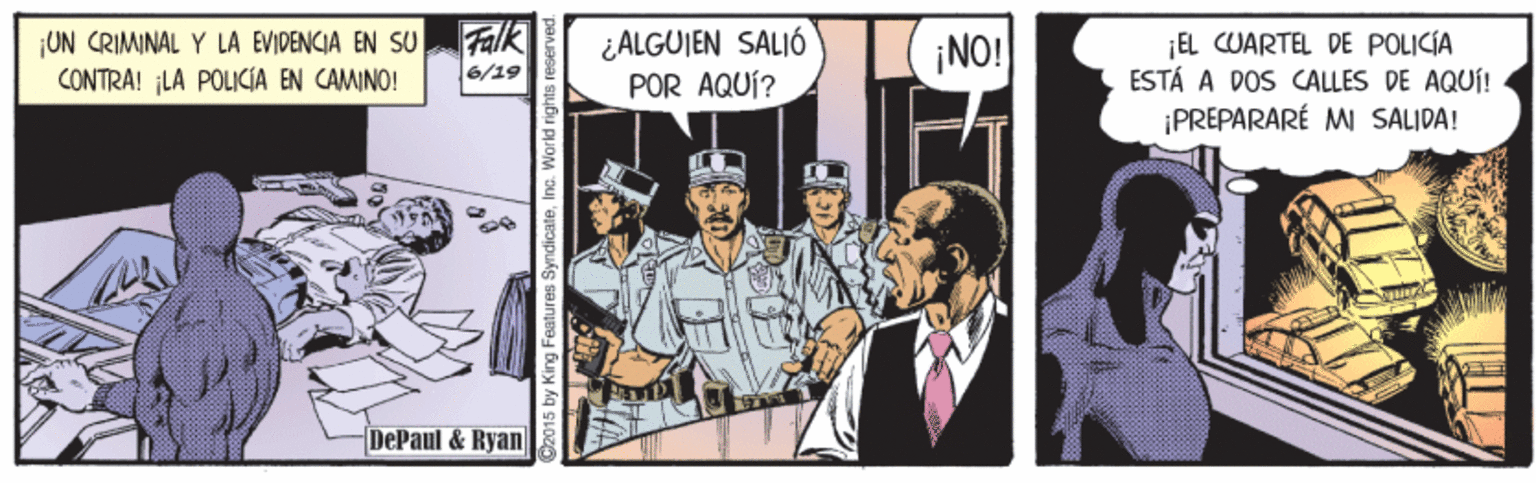 Humour OCR: ¡UN CRIMINAL Y LA EVIDENCIA EN SU CONTRA! LA POLICIA EN CAMINO! Falk ¿ALGUIEN SALIÓ POR AQUÍ? ¡NO! EL CUARTEL DE POLICÍA ESTÁ A DOS ALLES DE AQUÍ! ¡PREPARARÉ M SALIDA! 6/19 DePaul & Ryan ay King Feature ¡UN CRIMINAL Y LA EVIDENCIA EN SU CONTRA! LA POLICIA EN CAMINO! Falk ¿ALGUIEN SALIÓ POR AQUÍ? ¡NO! EL CUARTEL DE POLICÍA ESTÁ A DOS ALLES DE AQUÍ! ¡PREPARARÉ M SALIDA! 6/19 DePaul & Ryan ay King Feature