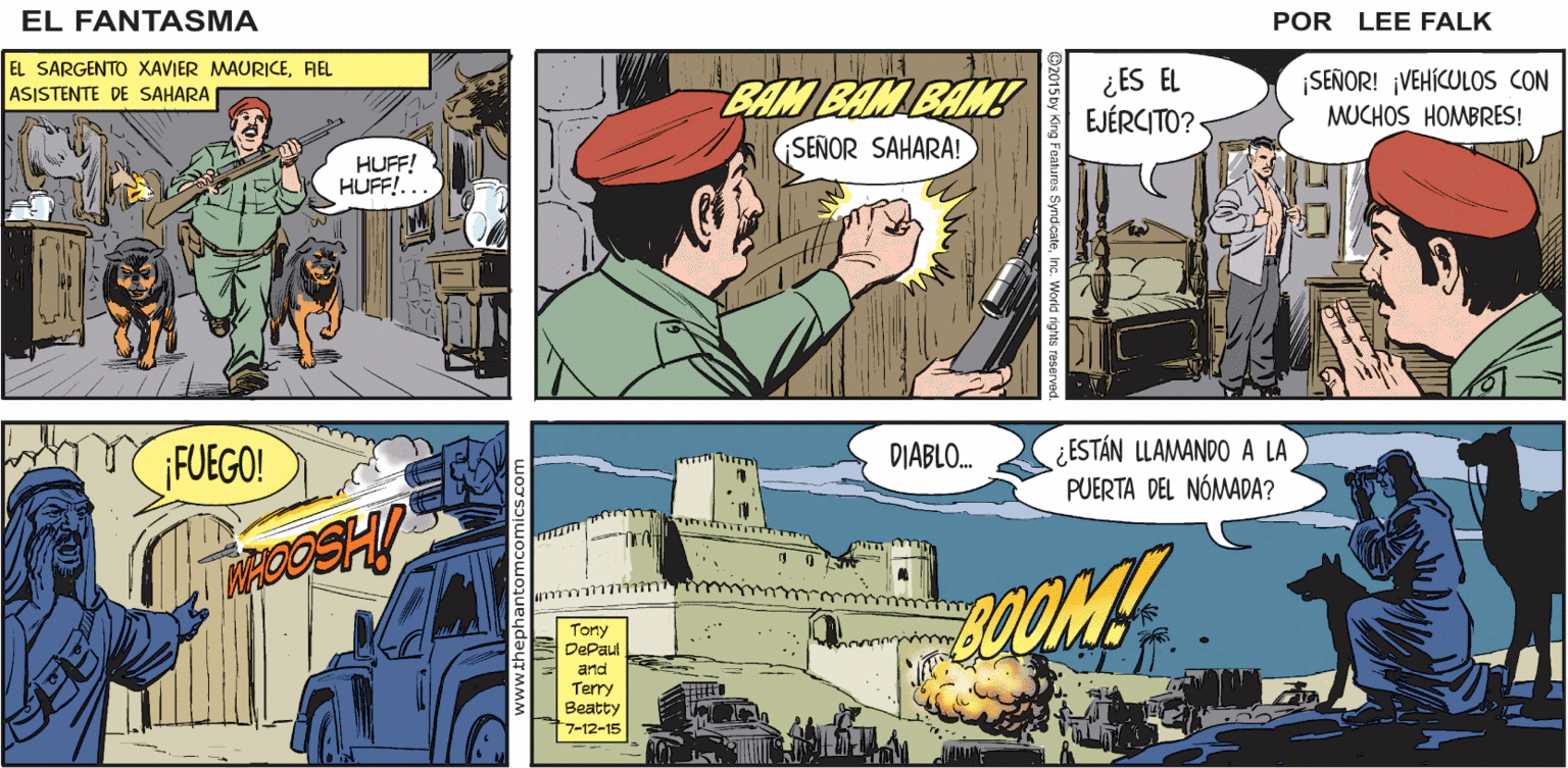 Fiction OCR: FANTASMA LA GUARIDA DE ERIC SAHARA. EL ¡EL NÓMADA! POR LEE FALK. EL SARGENTO XAVIER MAURICEAEL BAM BAM BAM SENOR SAHARA! ¿ES EL EJÉRCITO? ¡SEÑOR! ¡VEHÍCULOS CON MUCHOS HOMBRES! ASISTENTE DE SAHARA HUFF! HUFF!... ; ESTÁN LLAMANDO A LA PUERTA DEL NÓMADA? FUEGO! DIABLO. COM! Tony DePaul and Terry Beatty 7-12-15 FANTASMA LA GUARIDA DE ERIC SAHARA. EL ¡EL NÓMADA! POR LEE FALK. EL SARGENTO XAVIER MAURICEAEL BAM BAM BAM SENOR SAHARA! ¿ES EL EJÉRCITO? ¡SEÑOR! ¡VEHÍCULOS CON MUCHOS HOMBRES! ASISTENTE DE SAHARA HUFF! HUFF!... ; ESTÁN LLAMANDO A LA PUERTA DEL NÓMADA? FUEGO! DIABLO. COM! Tony DePaul and Terry Beatty 7-12-15