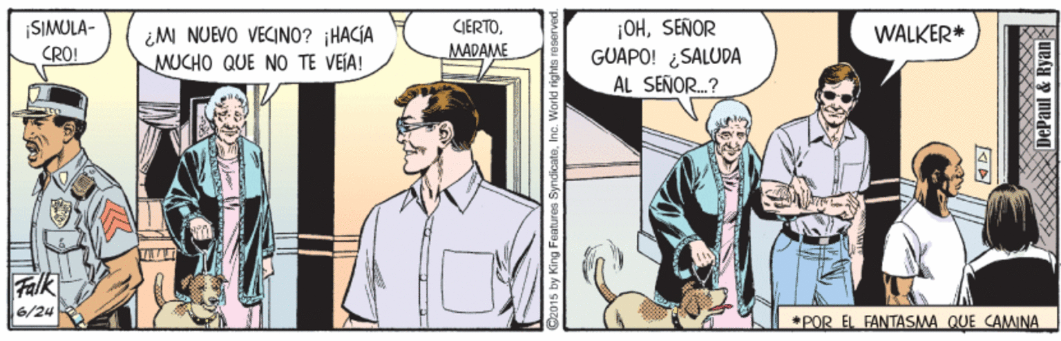 Sharing OCR: ¡OHSEÑOR GUAPO! ¿SALUDA AL SENOR..? SIMULA- CIERTOWALKER* ¿M NUEVO VECINO? HACÍA MUCHO QUE NO TE VEÍA! CRÓ! MADAME Falk 6/24 *POR EL FANTASMA QUE CAMINA by King Features SyndicateInc. World rights r ¡OHSEÑOR GUAPO! ¿SALUDA AL SENOR..? SIMULA- CIERTOWALKER* ¿M NUEVO VECINO? HACÍA MUCHO QUE NO TE VEÍA! CRÓ! MADAME Falk 6/24 *POR EL FANTASMA QUE CAMINA by King Features SyndicateInc. World rights r