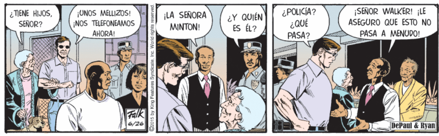 Humour OCR: ¿ TIENE HIJOS¿POLICÍA? ¡SEÑOR WALKER! LE ¡UNOS MELLIZOS! NOS TELEFONEAMOS ¡LA SEÑORA MINTON! ¿Y QUIÉN ES ÉL? 300? PASA? SENOR? ASEGURO QUE ESTO NO AHORA! PASA A MENUDO! Falk 6/26 DePaul & Kyan C2015 by King Features SyndicateInc. World rights reserved. ¿ TIENE HIJOS¿POLICÍA? ¡SEÑOR WALKER! LE ¡UNOS MELLIZOS! NOS TELEFONEAMOS ¡LA SEÑORA MINTON! ¿Y QUIÉN ES ÉL? 300? PASA? SENOR? ASEGURO QUE ESTO NO AHORA! PASA A MENUDO! Falk 6/26 DePaul & Kyan C2015 by King Features SyndicateInc. World rights reserved.