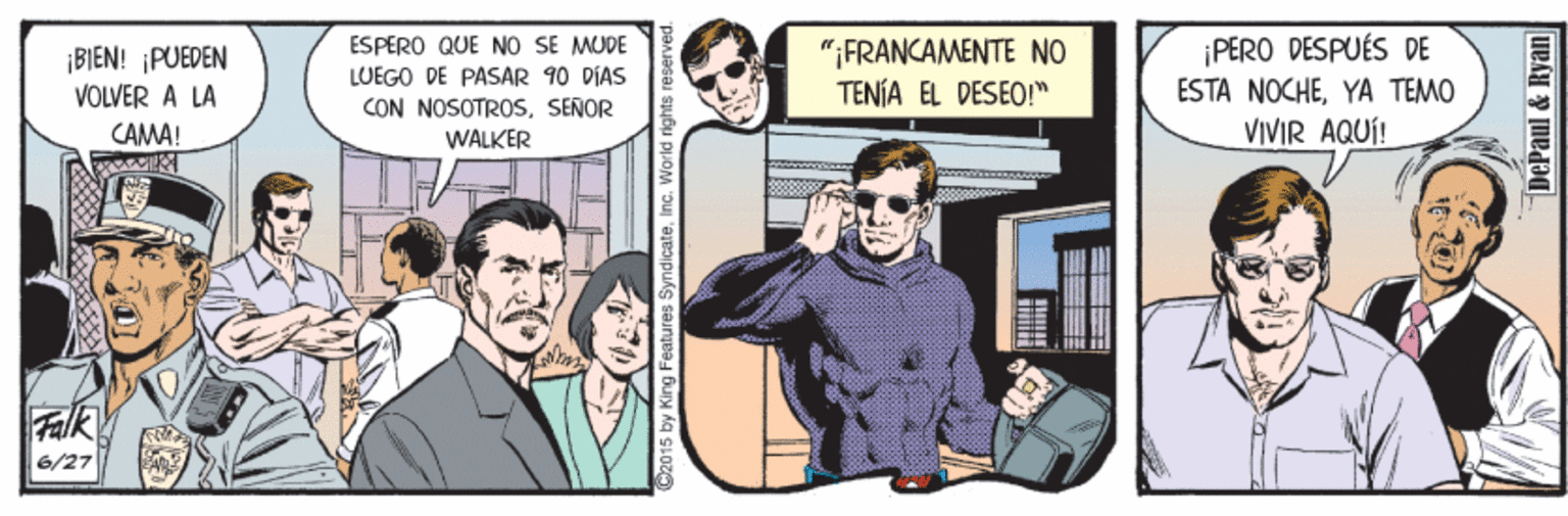 Event OCR: ¡BIEN! PUEDEN VOLVER A LA ESPERO QUE NO SE MUDE LUEGO DE PASAR 90 DIAS CON NOSOTROS. SEÑOR "FRANCAMENTE NO TENÍA EL DESEO!" ¡PERO DESPUÉS DE ESTA NOCHEYA TEMO VIVIR AQUÍ! CAMA! WALKER Falk 6/27 2015 by King Features SyndicateInc. Warld n DePaul & Ryan ¡BIEN! PUEDEN VOLVER A LA ESPERO QUE NO SE MUDE LUEGO DE PASAR 90 DIAS CON NOSOTROS. SEÑOR "FRANCAMENTE NO TENÍA EL DESEO!" ¡PERO DESPUÉS DE ESTA NOCHEYA TEMO VIVIR AQUÍ! CAMA! WALKER Falk 6/27 2015 by King Features SyndicateInc. Warld n DePaul & Ryan