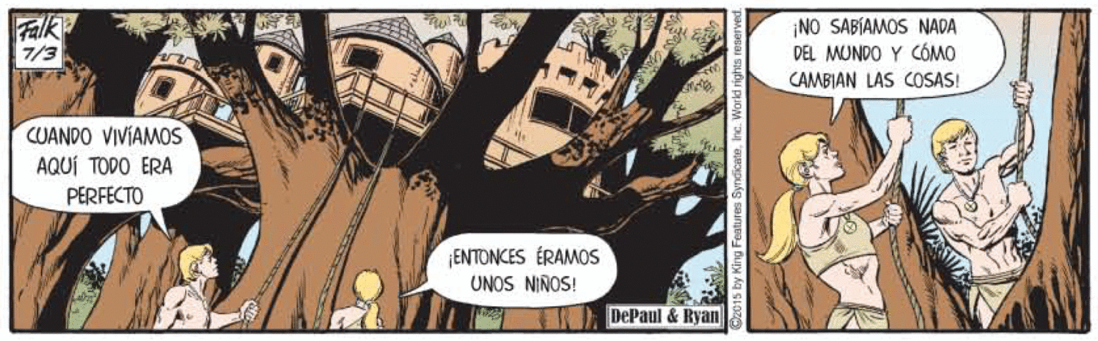 Comics OCR: Falk 7/3 ¡NO SABÍAMOS NADA DEL MUNDO Y CÓMO CAMBIAN LAS COSAS! CUANDO VIVÍAMOS AQUÍ TODO ERA PERFECTO ENTONCES ÉRAMOS UNOS NIÑOS! DePaul & Ryan Falk 7/3 ¡NO SABÍAMOS NADA DEL MUNDO Y CÓMO CAMBIAN LAS COSAS! CUANDO VIVÍAMOS AQUÍ TODO ERA PERFECTO ENTONCES ÉRAMOS UNOS NIÑOS! DePaul & Ryan