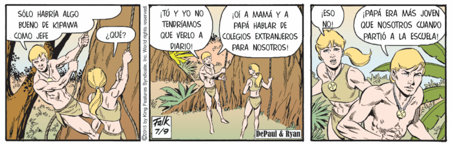 People OCR: PAPA ERA MÁS JOVEN ¡TÚ Y YO NO TENDRÍAMOS SÓLO HABRÍA ALGO ¡ESO Oí A MAMÁ Y A PAPÁ HABLAR DE COLEGIOS EXTRANJEROS BUENO DE KIPAWA NO! QUE NOSOTROS CUANDO QUE VERLO A DIARIO! COMO JEFE ¿QUÉ? PARTIÓ A LA ESCUELA! PARA NOSOTROS! Falk 7/9 DePaul & Ryan C2015 by King Features Sy PAPA ERA MÁS JOVEN ¡TÚ Y YO NO TENDRÍAMOS SÓLO HABRÍA ALGO ¡ESO Oí A MAMÁ Y A PAPÁ HABLAR DE COLEGIOS EXTRANJEROS BUENO DE KIPAWA NO! QUE NOSOTROS CUANDO QUE VERLO A DIARIO! COMO JEFE ¿QUÉ? PARTIÓ A LA ESCUELA! PARA NOSOTROS! Falk 7/9 DePaul & Ryan C2015 by King Features Sy