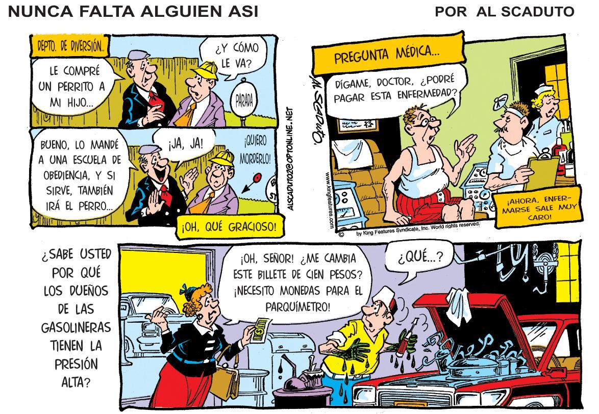 Comics OCR: NUNCA FALTA ALGUIEN ASI POR AL SCADUTO DEPTO. DE DIVERSIÓN. ¿Y CÓMO LE VA? PREGUNTA MÉDICA. LE COMPRÉ UN PERRITO A DÍGAME¿PODRÉ PAGAR ESTA ENFERMEDAD? MI HIJO. ADADA PARAVA CUIERO BUENOLO MANDÉ A UNA ESCUELA DE OBEDIENCIAY SI SIRVETAMBIÉN IRÁ EL PERRO. iJAJA! IMORDERLO! ¡AHORAENFER- MARSE SALE MUY CARO! ¡OHQUÉ GRACIOSO! by King Features SyndicateInc. World nahta recerved ¿SABE USTED POR QUÉ LOS DUEÑOS ¿QUÉ.? ¡OHSEÑOR! ¿ME CAMBIA ESTE BILLETE DE CIEN PESOS? ¡NECESITO MONEDAS PARA EL PARQUÍMETRO! DE LAS GASOLINERAS TIENEN LA PRESJÓN ALTA? ALSCADUTOZGOPTONLINE.NET NUNCA FALTA ALGUIEN ASI POR AL SCADUTO DEPTO. DE DIVERSIÓN. ¿Y CÓMO LE VA? PREGUNTA MÉDICA. LE COMPRÉ UN PERRITO A DÍGAME¿PODRÉ PAGAR ESTA ENFERMEDAD? MI HIJO. ADADA PARAVA CUIERO BUENOLO MANDÉ A UNA ESCUELA DE OBEDIENCIAY SI SIRVETAMBIÉN IRÁ EL PERRO. iJAJA! IMORDERLO! ¡AHORAENFER- MARSE SALE MUY CARO! ¡OHQUÉ GRACIOSO! by King Features SyndicateInc. World nahta recerved ¿SABE USTED POR QUÉ LOS DUEÑOS ¿QUÉ.? ¡OHSEÑOR! ¿ME CAMBIA ESTE BILLETE DE CIEN PESOS? ¡NECESITO MONEDAS PARA EL PARQUÍMETRO! DE LAS GASOLINERAS TIENEN LA PRESJÓN ALTA? ALSCADUTOZGOPTONLINE.NET