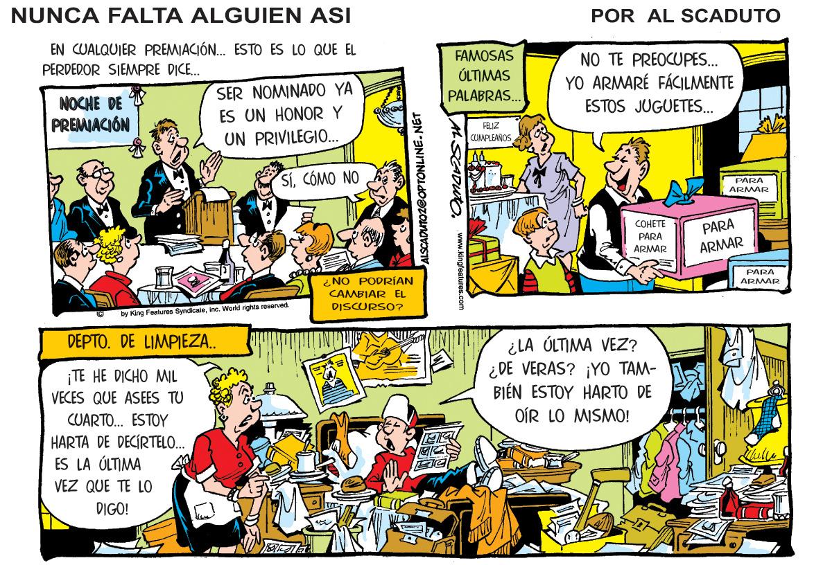 Comic book OCR: NUNCA FALTA ALGUIEN ASI POR AL SCADUTO EN CUALQUIER PREMIACIÓN. ESTO ES LO QUE EL PERDEDOR SIEMPRE DICE. FAMOSAS ÚLTIMAS PALABRAS. NO TE PREOCUPES. YO ARMARÉ FÁCILMENTE NOCHE DE PREMIACIÓN SER NOMINADO0 YA ES UN HONORY UN PRIVILEGIO.. ESTOS JUGUETES.. FELIZ CJMPLEAROS SiCÓMO NO PAPA ARMAR ?????? PARA PARA ARMAR ARMAR PARA ¿NO PODRÍAN ARMAR CAMBIAR EL DISCURSO? by King Foaturos Syndicateinc. World rights roaorved. DEPTO. DE LIMPIEZA.. ¿LA ÓLTIMA VEZ? ¿DE VERAS? ¡YO TAM- BIÉN ESTOY HARTO DE OÍR LO MISMO! ¡TE HE DICHO MIL VECES QUE ASEES TU CUARTO. ESTOY HARTA DE DECÍRTELO. ES LA ÚLTIMA VEZ QUE TE LO DIGO! ALSCADUTOZ@OPTONLINE. NET ALSCADUto www.kingfeatures.com NUNCA FALTA ALGUIEN ASI POR AL SCADUTO EN CUALQUIER PREMIACIÓN. ESTO ES LO QUE EL PERDEDOR SIEMPRE DICE. FAMOSAS ÚLTIMAS PALABRAS. NO TE PREOCUPES. YO ARMARÉ FÁCILMENTE NOCHE DE PREMIACIÓN SER NOMINADO0 YA ES UN HONORY UN PRIVILEGIO.. ESTOS JUGUETES.. FELIZ CJMPLEAROS SiCÓMO NO PAPA ARMAR ?????? PARA PARA ARMAR ARMAR PARA ¿NO PODRÍAN ARMAR CAMBIAR EL DISCURSO? by King Foaturos Syndicateinc. World rights roaorved. DEPTO. DE LIMPIEZA.. ¿LA ÓLTIMA VEZ? ¿DE VERAS? ¡YO TAM- BIÉN ESTOY HARTO DE OÍR LO MISMO! ¡TE HE DICHO MIL VECES QUE ASEES TU CUARTO. ESTOY HARTA DE DECÍRTELO. ES LA ÚLTIMA VEZ QUE TE LO DIGO! ALSCADUTOZ@OPTONLINE. NET ALSCADUto www.kingfeatures.com