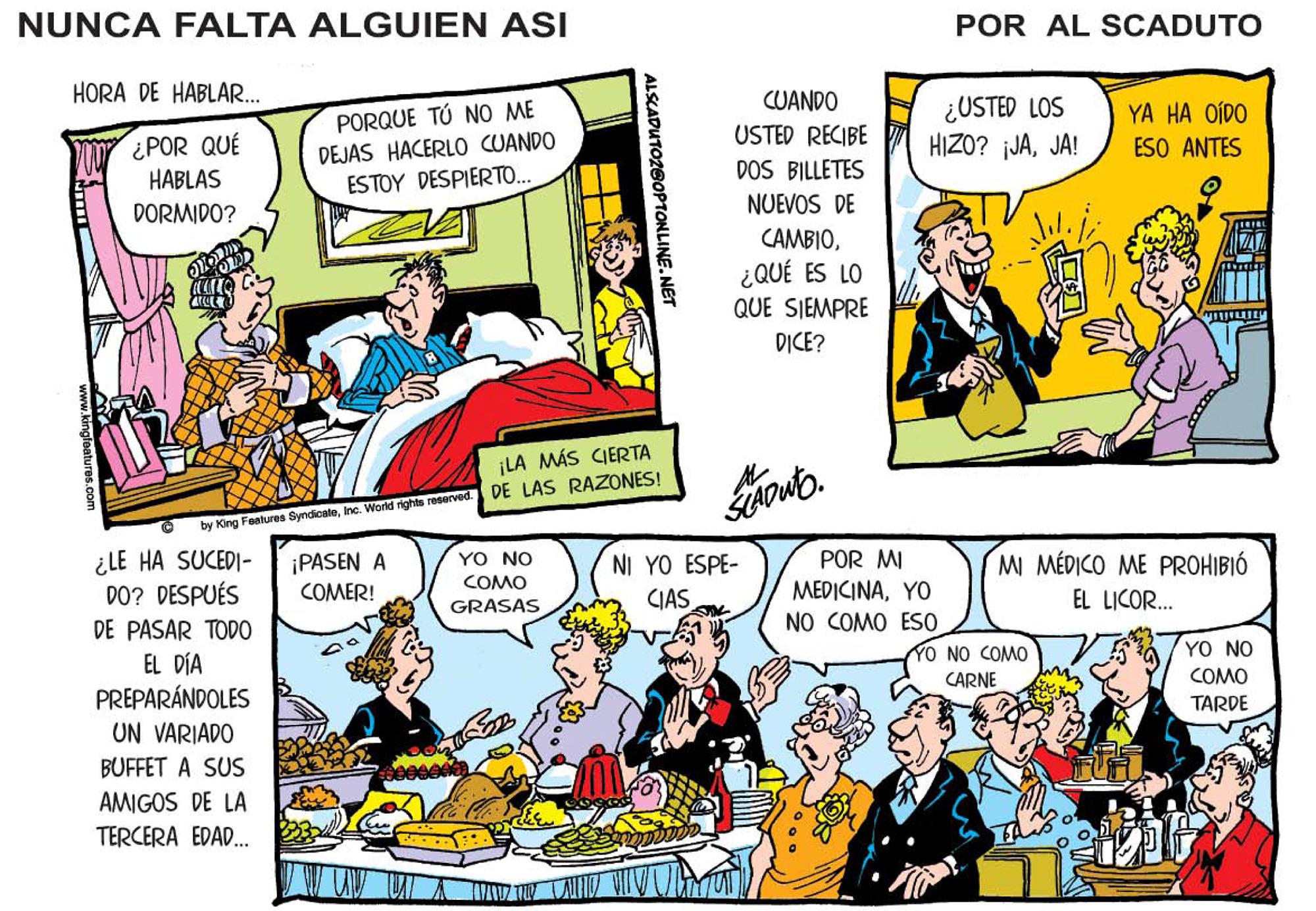 Comic book OCR: NUNCA FALTA ALGUIEN ASI POR AL SCADUTO HORA DE HABLAR. CUANDO PORQUE TÚ NO ME DEJAS HACERLO CUANDO ESTOY DESPIERTO.. ¿USTED LOS HIZO? jJAJA! YA HA OÍDO ESO ANTES USTED RECIBE ¿POR QUÉ HABLAS DOS BILLETES DORMIDO? NUEVOS DE CAMBIO¿QUÉ ES LO QUE SIEMPRE DICE? ¡LA MÁS CIERTA DE LAS RAZONES! by King Features SyndicateInc. World rights reserved. ¿LE HA SUCEDI- DO? DESPUÉS POR MI MEDICINAYO NO COMO ES0 ¡PASEN A COMER! YO NO COMO NI YO ESPE- CIAS MI MÉDICO ME PROHIBIÓ EL LICOR. GRASAS DE PASAR TOD0 TO NO COMO YO NO EL DÍA PREPARÁNDOLES UN VARIADO COMO TARDE CARNE BUFFET A SUS AMIGOS DE LA TERCERA EDAD. TONLINE.NET NUNCA FALTA ALGUIEN ASI POR AL SCADUTO HORA DE HABLAR. CUANDO PORQUE TÚ NO ME DEJAS HACERLO CUANDO ESTOY DESPIERTO.. ¿USTED LOS HIZO? jJAJA! YA HA OÍDO ESO ANTES USTED RECIBE ¿POR QUÉ HABLAS DOS BILLETES DORMIDO? NUEVOS DE CAMBIO¿QUÉ ES LO QUE SIEMPRE DICE? ¡LA MÁS CIERTA DE LAS RAZONES! by King Features SyndicateInc. World rights reserved. ¿LE HA SUCEDI- DO? DESPUÉS POR MI MEDICINAYO NO COMO ES0 ¡PASEN A COMER! YO NO COMO NI YO ESPE- CIAS MI MÉDICO ME PROHIBIÓ EL LICOR. GRASAS DE PASAR TOD0 TO NO COMO YO NO EL DÍA PREPARÁNDOLES UN VARIADO COMO TARDE CARNE BUFFET A SUS AMIGOS DE LA TERCERA EDAD. TONLINE.NET