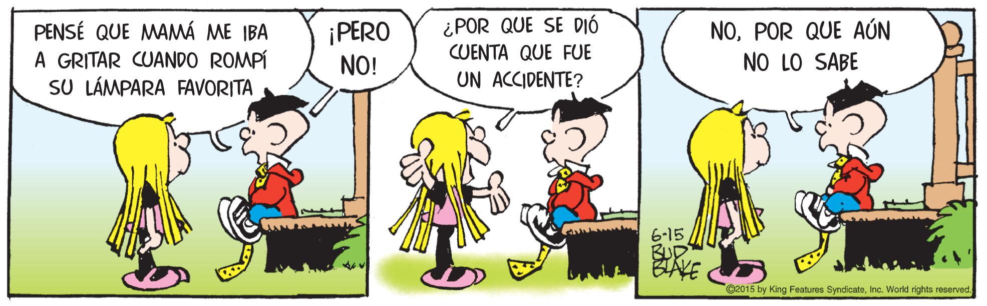 People in nature OCR: PENSÉ QUE MAMÁ ME IBA A GRITAR CUANDO ROMPÍ SU LÁMPARA FAVORITA ¡PERO NO! ¿POR QUE SE DIÓ CUENTA QUE FUE NOPOR QUE AÚN NO LO SABE UN ACCIDENTE? 6-15 BUD C2015 by King Features SyndicateInc. World rights reserved! PENSÉ QUE MAMÁ ME IBA A GRITAR CUANDO ROMPÍ SU LÁMPARA FAVORITA ¡PERO NO! ¿POR QUE SE DIÓ CUENTA QUE FUE NOPOR QUE AÚN NO LO SABE UN ACCIDENTE? 6-15 BUD C2015 by King Features SyndicateInc. World rights reserved!