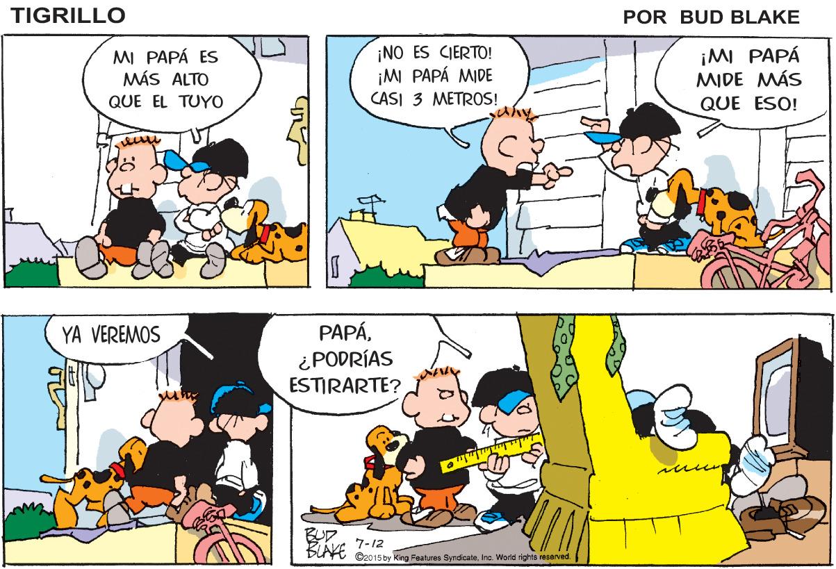 Organism OCR: TIGRILLO POR BUD BLAKE MI PAPÁ ES MÁS ALTO ¡NO ES CIERTO! ¡MI PAPÁ MIDE ¡MI PAPÁ MIDE MÁS QUE ESO! QUE EL TUYO CASI 3 METROS! PAPÁ¿PODRÍAS ESTIRARTE? YA VEREMOS 7-12 BLAFE Oeo15 by King Features SyndicateInc. Worid rights recervad. TIGRILLO POR BUD BLAKE MI PAPÁ ES MÁS ALTO ¡NO ES CIERTO! ¡MI PAPÁ MIDE ¡MI PAPÁ MIDE MÁS QUE ESO! QUE EL TUYO CASI 3 METROS! PAPÁ¿PODRÍAS ESTIRARTE? YA VEREMOS 7-12 BLAFE Oeo15 by King Features SyndicateInc. Worid rights recervad.