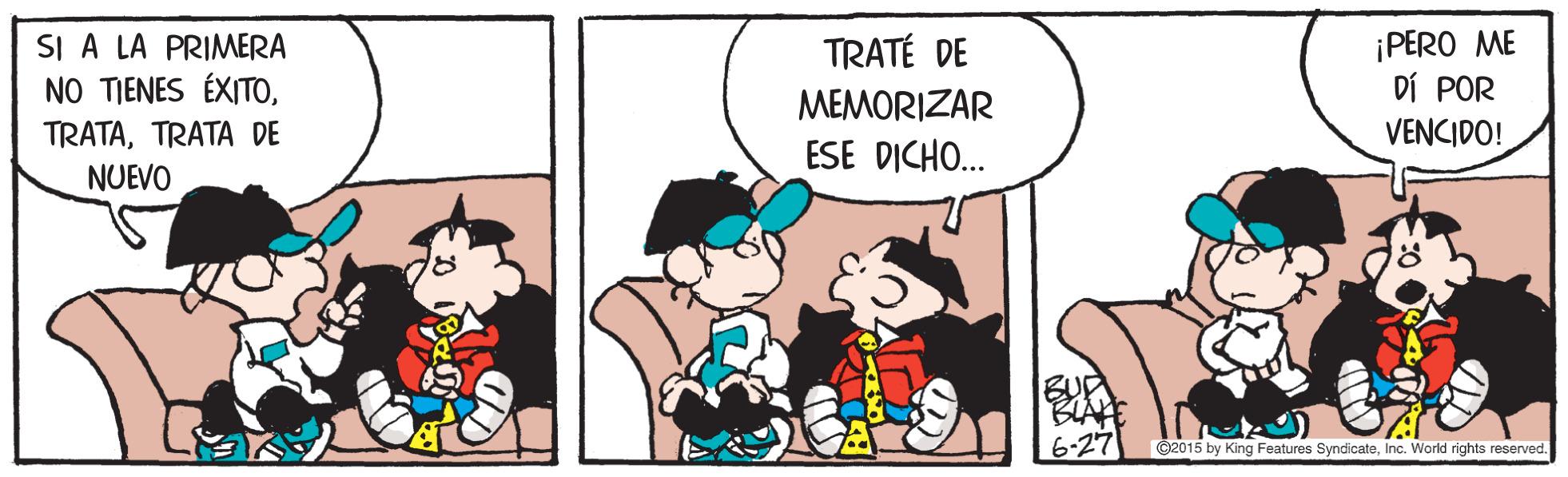 Comic book OCR: SI A LA PRIMERA NO TIENES ÉXITOTRATA DE NUEVO ¡PERO ME DÍ POR VENCIDO! TRATÉ DE MEMORIZAR ESE DICHO. C2015 by King Features SyndicateInc. World rights reserved. SI A LA PRIMERA NO TIENES ÉXITOTRATA DE NUEVO ¡PERO ME DÍ POR VENCIDO! TRATÉ DE MEMORIZAR ESE DICHO. C2015 by King Features SyndicateInc. World rights reserved.
