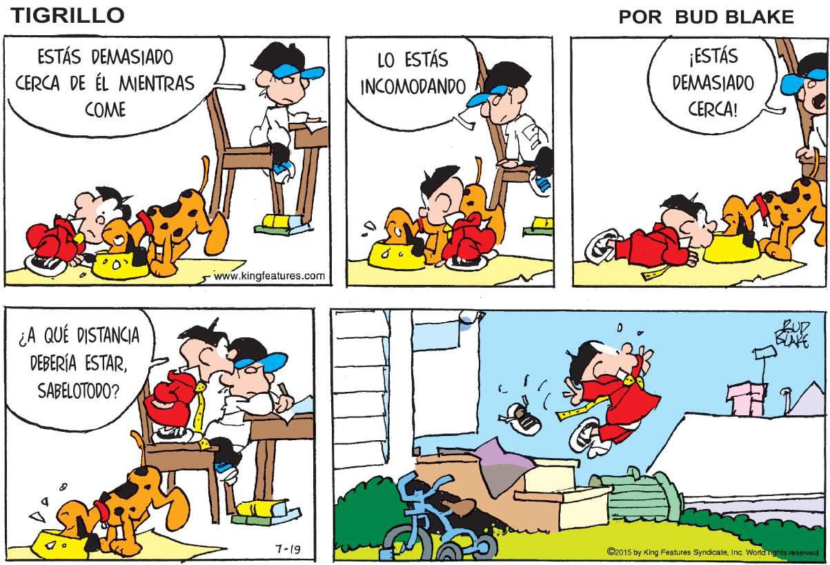 Yellow OCR: TIGRILLO POR BUD BLAKE ¡ESTÁS ESTÁS DEMASIADO CERCA DE ÉL MIENTRAS LO ESTÁS INCOMODANDO DEMASIADO COME CERCA! 5 www.kingfeatures.com ¿A QUÉ DISTANCIA DEBERÍA ESTARBLAFE SABELOTODO? 7-19 C2015 by King Features SyndicateInc. World rgnts reserved TIGRILLO POR BUD BLAKE ¡ESTÁS ESTÁS DEMASIADO CERCA DE ÉL MIENTRAS LO ESTÁS INCOMODANDO DEMASIADO COME CERCA! 5 www.kingfeatures.com ¿A QUÉ DISTANCIA DEBERÍA ESTARBLAFE SABELOTODO? 7-19 C2015 by King Features SyndicateInc. World rgnts reserved