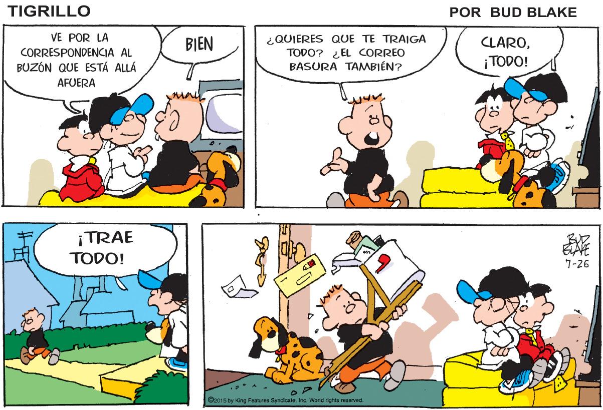 Mammal OCR: TIGRILLO POR BUD BLAKE ? VE POR LA ¿QUIERES QUE TE TRAIGA TODO? ¿ EL CORREO BASURA TAMBIÉN? BIEN CLAROCORRESPONDENCIA AL BUZÓN QUE ESTÁ ALLÁ ¡TODO! AFUERA ¡TRAE BUZ EAVE TODO! 7-26 ©2015 by King Features SyndicateInc. World rights resarved. TIGRILLO POR BUD BLAKE ? VE POR LA ¿QUIERES QUE TE TRAIGA TODO? ¿ EL CORREO BASURA TAMBIÉN? BIEN CLAROCORRESPONDENCIA AL BUZÓN QUE ESTÁ ALLÁ ¡TODO! AFUERA ¡TRAE BUZ EAVE TODO! 7-26 ©2015 by King Features SyndicateInc. World rights resarved.
