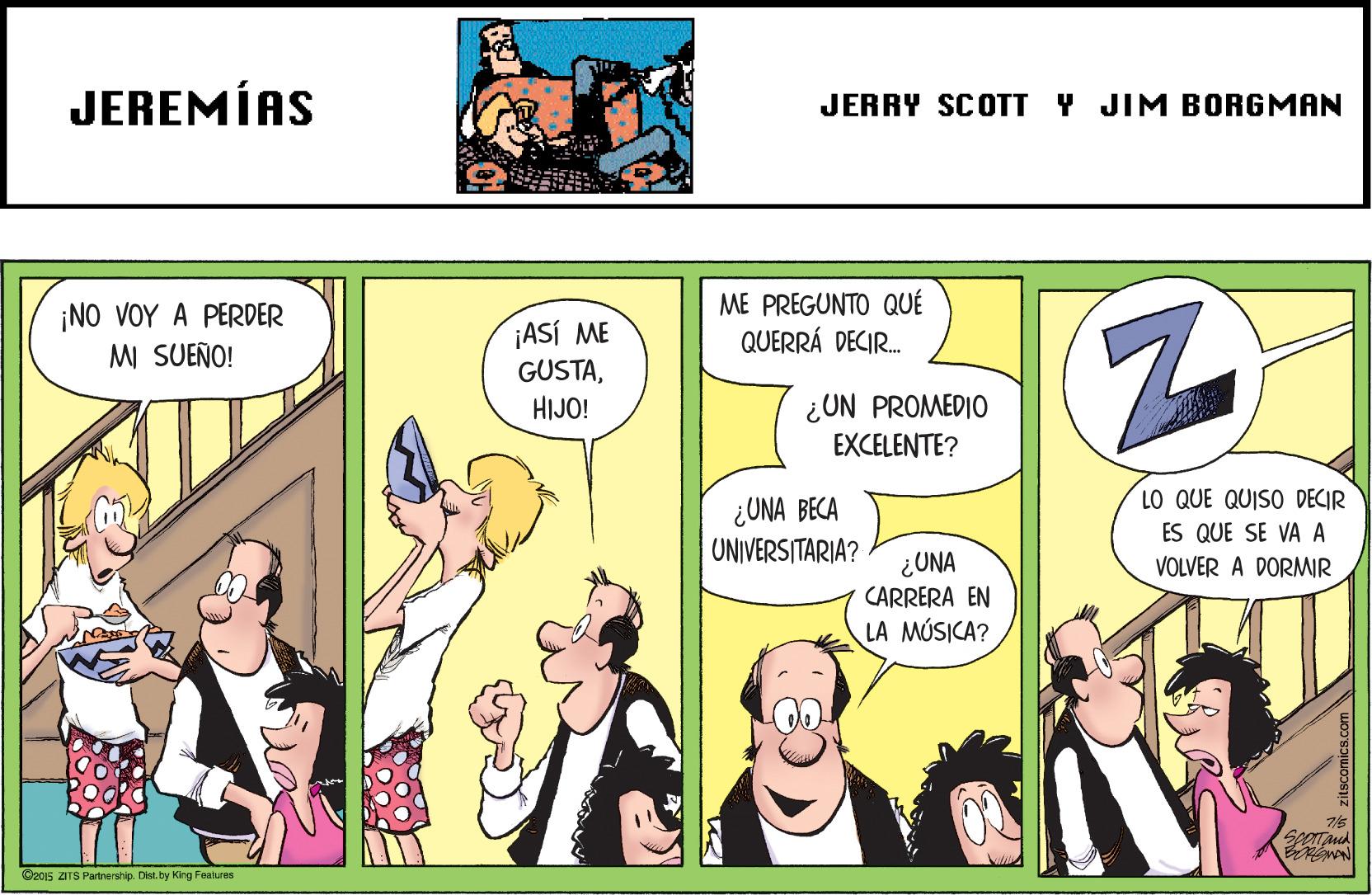 Parallel OCR: JEREMÍAS JERRY SCOTT Y JIM BORGMAN ¡NO VOY A PERDER M SUEÑO! ¡ASÍ ME GUSTAME PREGUNTO QUÉ QUERRÁ DECIR. ¿UN PROMEDIO EXCELENTE? HIJO! LO QUE QUISO DECIR ¿UNA BECA UNIVERS TARIA? ES QUE SE VA A ¿UNA CARRERA EN VOLVER A DORMIR LA MÚSICA? Spertancd C2015 DTS Partnership. Dist. by Kirg Feakures JEREMÍAS JERRY SCOTT Y JIM BORGMAN ¡NO VOY A PERDER M SUEÑO! ¡ASÍ ME GUSTAME PREGUNTO QUÉ QUERRÁ DECIR. ¿UN PROMEDIO EXCELENTE? HIJO! LO QUE QUISO DECIR ¿UNA BECA UNIVERS TARIA? ES QUE SE VA A ¿UNA CARRERA EN VOLVER A DORMIR LA MÚSICA? Spertancd C2015 DTS Partnership. Dist. by Kirg Feakures