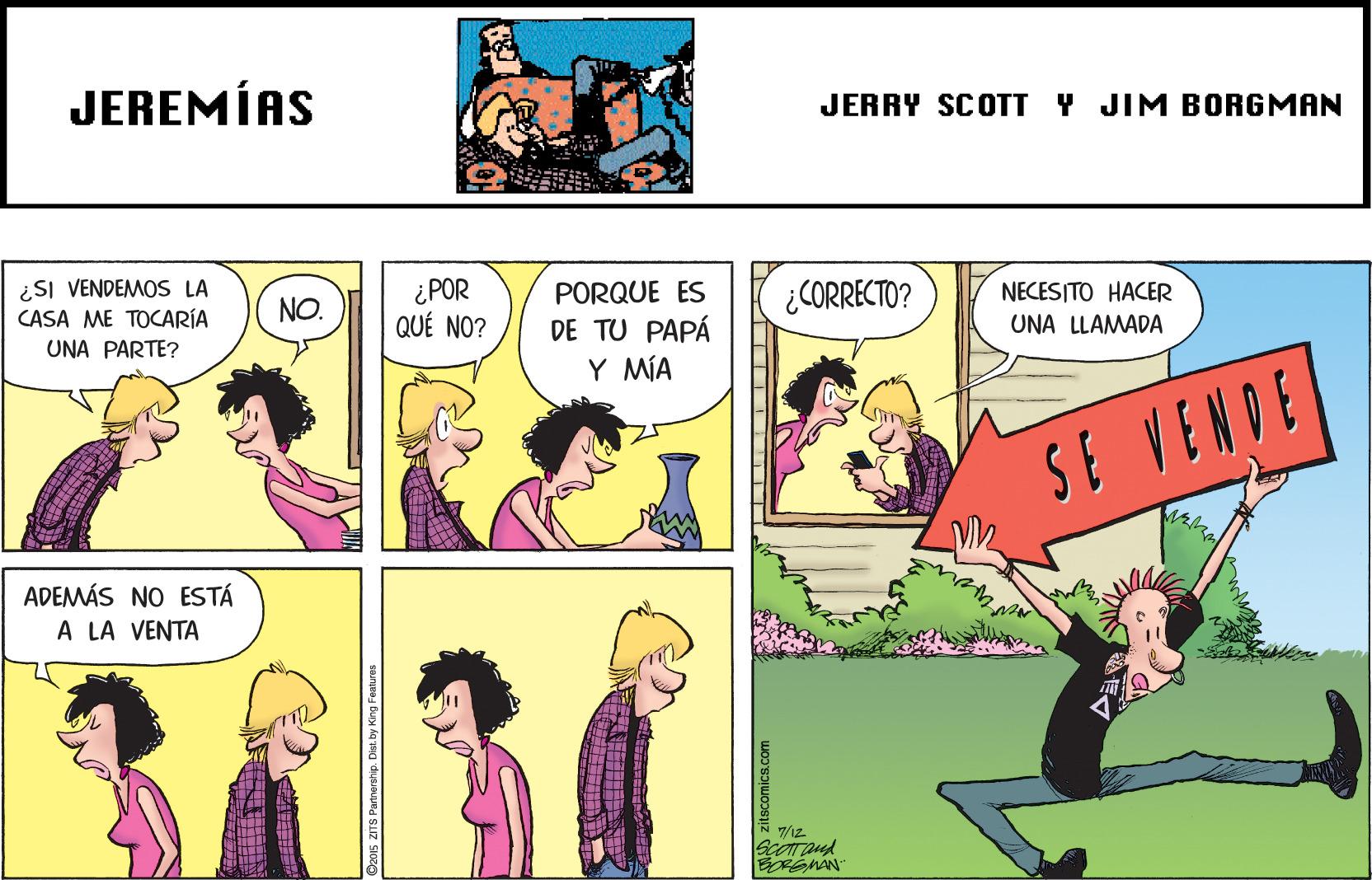 Adaptation OCR: JEREMÍAS JERRY SCOTT Y JIM BORGMAN ¿SI VENDEMOS LA CASA ME TOCARÍA UNA PARTE? ¿POR QUÉ NO? NO. PORQUE ES ¿CORRECTO? NECESITO HACER DE TU PAPÁ UNA LLAMADA Y MÍA SE VENDE ADEMÁS NO ESTÁ A LA VENTA ScOT and D2015 ZITS Partnorship. Dist.by King Features JEREMÍAS JERRY SCOTT Y JIM BORGMAN ¿SI VENDEMOS LA CASA ME TOCARÍA UNA PARTE? ¿POR QUÉ NO? NO. PORQUE ES ¿CORRECTO? NECESITO HACER DE TU PAPÁ UNA LLAMADA Y MÍA SE VENDE ADEMÁS NO ESTÁ A LA VENTA ScOT and D2015 ZITS Partnorship. Dist.by King Features