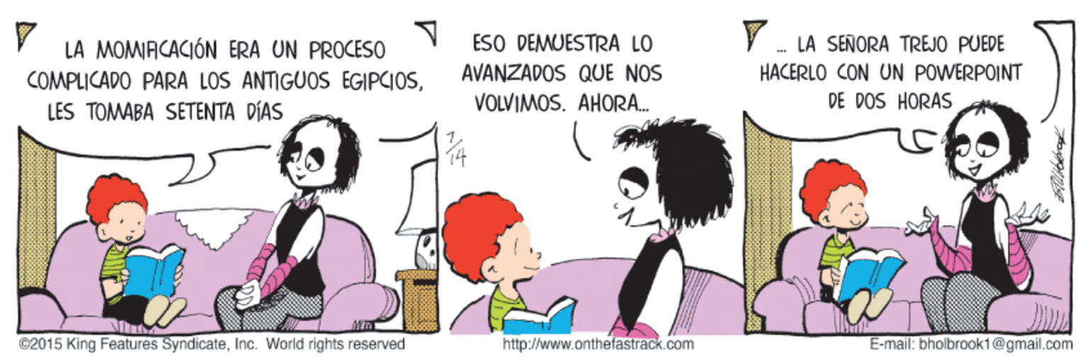 Line OCR: ESO DEMUESTRA LO AVANZADOS QUE NOS LA MOMIACACIÓN ERA UN PROCESO - LA SEÑORA TREJO PUEDE HACERLO CON UN POWERPOINT COMPLICADO PARA LOS ANTIGUOS EGIPCIOSLES TOMABA SETENTA DÍAS VOLVIMOS. AHORA. DE DOS HORAS ©2015 King Features SyndicateInc. World rights reserved http://www.onthefastrack.com E-mail: bholbrook1@gmail.com ESO DEMUESTRA LO AVANZADOS QUE NOS LA MOMIACACIÓN ERA UN PROCESO - LA SEÑORA TREJO PUEDE HACERLO CON UN POWERPOINT COMPLICADO PARA LOS ANTIGUOS EGIPCIOSLES TOMABA SETENTA DÍAS VOLVIMOS. AHORA. DE DOS HORAS ©2015 King Features SyndicateInc. World rights reserved http://www.onthefastrack.com E-mail: bholbrook1@gmail.com