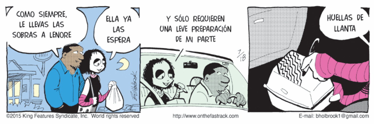 Conversation OCR: COMO SIEMPREY SÓLO REQUIEREN UNA LEVE PRÉPARACIÓN DE M PÁRTE ÉLLA YA HUELLAS DE LE LLEVAS LAS LAS LLANTA SOBRAS A LENORE ESPERA C2015 King Features SyndicateInc. World rights reserved http://www.onthefastrack.com E-mail: bholbrook1@gmail.com COMO SIEMPREY SÓLO REQUIEREN UNA LEVE PRÉPARACIÓN DE M PÁRTE ÉLLA YA HUELLAS DE LE LLEVAS LAS LAS LLANTA SOBRAS A LENORE ESPERA C2015 King Features SyndicateInc. World rights reserved http://www.onthefastrack.com E-mail: bholbrook1@gmail.com