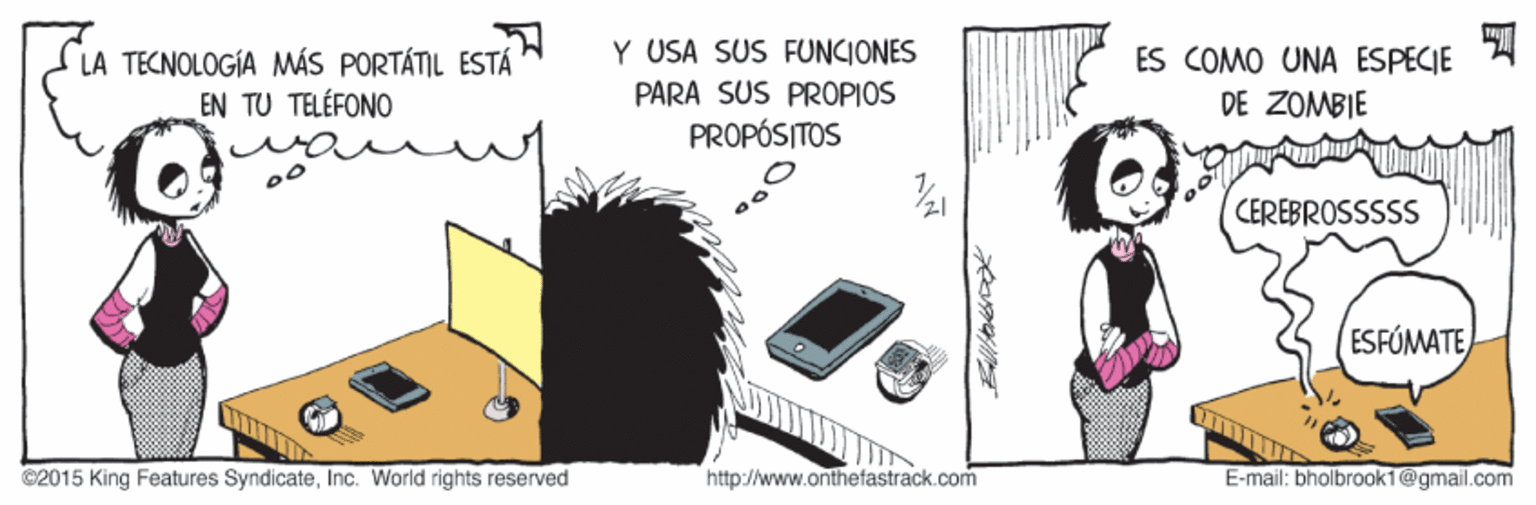 Electronic device OCR: Y USA SÜS FUNCIONES LA TECNOLOGÍA MÁS PORTÁTIL ESTÁ EN TU TELÉFONO ES COMO UNA ESPECIE DE ZOMBIE PARA SUS PROPIOS PROPÓSITOS CEREBROSSSSS ESFÓMATE ©2015 King Features SyndicateInc. World rights reserved http://www.onthefastrack.com E-mail: bholbrook1@gmail.com Y USA SÜS FUNCIONES LA TECNOLOGÍA MÁS PORTÁTIL ESTÁ EN TU TELÉFONO ES COMO UNA ESPECIE DE ZOMBIE PARA SUS PROPIOS PROPÓSITOS CEREBROSSSSS ESFÓMATE ©2015 King Features SyndicateInc. World rights reserved http://www.onthefastrack.com E-mail: bholbrook1@gmail.com