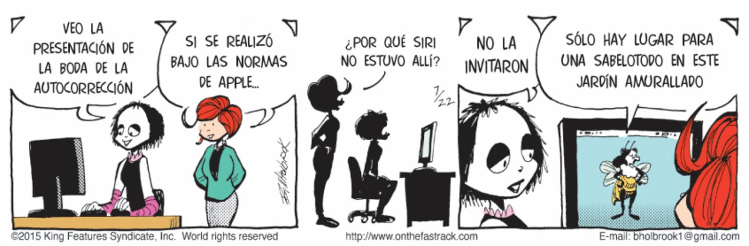 Humour OCR: VEO LA SÓLO HAY LUGAR PARA SI SE REALIZÓ BAJO LAS NORMAS DE APPLE. ¿POR QUÉ SIRI NO ESTUVO ALLÍ? NO LA PRESENTACIÓN DE LA BODA DE LA AUTOCORRECCIÓN INVITARON UNA SABELOTODO EN ESTE JARDÍN AMURALLADO ©2015 King Features SyndicateInc. World rights reserved http://www.onthefastrack.com E-mail: bholbrook1@gmail.com VEO LA SÓLO HAY LUGAR PARA SI SE REALIZÓ BAJO LAS NORMAS DE APPLE. ¿POR QUÉ SIRI NO ESTUVO ALLÍ? NO LA PRESENTACIÓN DE LA BODA DE LA AUTOCORRECCIÓN INVITARON UNA SABELOTODO EN ESTE JARDÍN AMURALLADO ©2015 King Features SyndicateInc. World rights reserved http://www.onthefastrack.com E-mail: bholbrook1@gmail.com