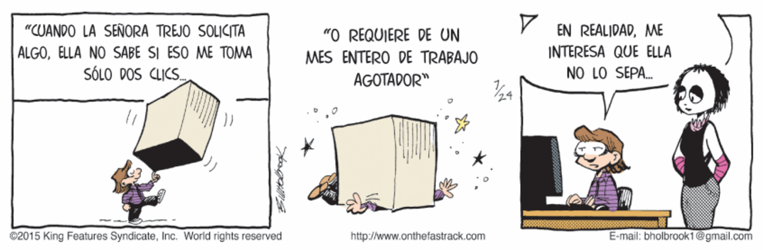 Event OCR: "CUANDO LA SEÑORA TREJO SOLICITA ALGOELLA NO SABE SI ESO ME TOMA SÓLO DOS CLICS. EN REALIDADME INTERESA QUE ELLA NO LO SEPA. "O REQUIERE DE UN MES ENTERO DE TRABAJO AGOTADOR" ©2015 King Features SyndicateInc. World rights reserved http://www.onthefastrack.com E-mail: bholbrook1@gmail.com Siltogk "CUANDO LA SEÑORA TREJO SOLICITA ALGOELLA NO SABE SI ESO ME TOMA SÓLO DOS CLICS. EN REALIDADME INTERESA QUE ELLA NO LO SEPA. "O REQUIERE DE UN MES ENTERO DE TRABAJO AGOTADOR" ©2015 King Features SyndicateInc. World rights reserved http://www.onthefastrack.com E-mail: bholbrook1@gmail.com Siltogk