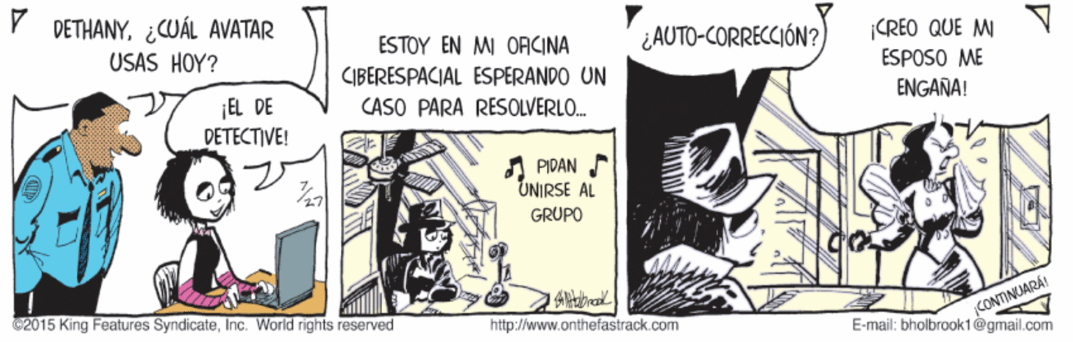 Musical instrument OCR: DETHANY¿CUÁL AVATAR USAS HOY? ¿AUTO-CORRECCIÓN? CREO QUE MI ESPOSO ME ESTOY EN MI OFICINA CIBERESPACIAL ESPERANDO UN ENGANA! ¡EL DE DETECTIVE! CASO PARA RESOLVERLO. A PIDAN UNIRSE AL GRUPO CONTINUARA E-mail: bholbrook1@gmail.com 2015 King Features SyndicateInc. World rights reserved http://www.onthefastrack.com DETHANY¿CUÁL AVATAR USAS HOY? ¿AUTO-CORRECCIÓN? CREO QUE MI ESPOSO ME ESTOY EN MI OFICINA CIBERESPACIAL ESPERANDO UN ENGANA! ¡EL DE DETECTIVE! CASO PARA RESOLVERLO. A PIDAN UNIRSE AL GRUPO CONTINUARA E-mail: bholbrook1@gmail.com 2015 King Features SyndicateInc. World rights reserved http://www.onthefastrack.com