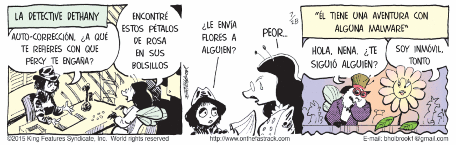 Font OCR: LA DETECTIVE DETHANY "ÉL TIENE UNA AVENTURA CON ENCONTRÉ ESTOS PÉTALOS DE ROSA ¿LE ENVÍA FLORES A PEOR. ÁLGUNA MALWARE" AUTO-CORRECCIÓN¿A QUÉ TE RÉRERES CON QUE PERCY TE ENGAÑA? HOLANENA. ¿TE SIGUIÓ ALGUIEN? ŠOY INMÓVILTONTO EN SUS ALGUJEN? BOLSILLOS 2015 King Features SyndicateInc. World rights reserved http://www.onthefastrack.com E-mail: bholbrook1@gmail.com LA DETECTIVE DETHANY "ÉL TIENE UNA AVENTURA CON ENCONTRÉ ESTOS PÉTALOS DE ROSA ¿LE ENVÍA FLORES A PEOR. ÁLGUNA MALWARE" AUTO-CORRECCIÓN¿A QUÉ TE RÉRERES CON QUE PERCY TE ENGAÑA? HOLANENA. ¿TE SIGUIÓ ALGUIEN? ŠOY INMÓVILTONTO EN SUS ALGUJEN? BOLSILLOS 2015 King Features SyndicateInc. World rights reserved http://www.onthefastrack.com E-mail: bholbrook1@gmail.com