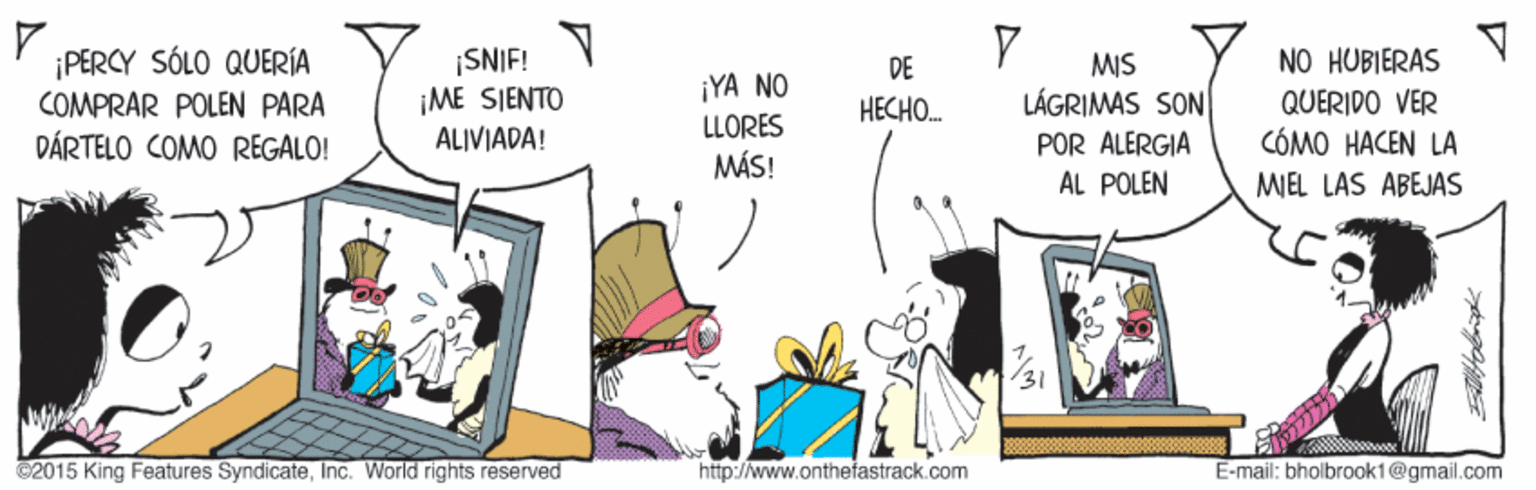 Comics OCR: ¡PERCY SÓLO QUERÍA COMPRAR POLEN PARA ¡SNIF! ME SIENTO NO HUBIERAS MIS LÁGRIMAS SON DE ¡YA NO LLORES QUERIDO VER CÓMO HACEN LA HECHO. DÁRTELO COMO REGALO! ALIVIADA! POR ALERGIA ÁL POLEN MÁS! MIEL LAS ABEJAS 2015 King Features SyndicateInc. World rights reserved http://www.onthefastrack.com E-mail: bholbrook1@gmail.com ¡PERCY SÓLO QUERÍA COMPRAR POLEN PARA ¡SNIF! ME SIENTO NO HUBIERAS MIS LÁGRIMAS SON DE ¡YA NO LLORES QUERIDO VER CÓMO HACEN LA HECHO. DÁRTELO COMO REGALO! ALIVIADA! POR ALERGIA ÁL POLEN MÁS! MIEL LAS ABEJAS 2015 King Features SyndicateInc. World rights reserved http://www.onthefastrack.com E-mail: bholbrook1@gmail.com