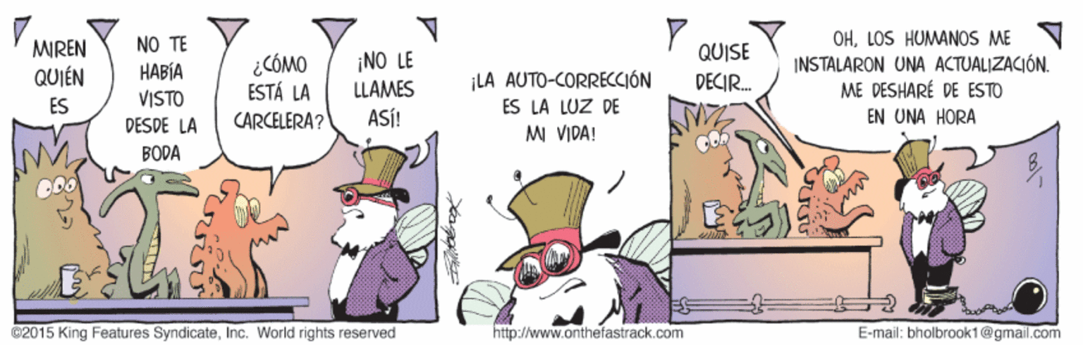 Comic book OCR: OHLOS HUMANOS ME N INSTALARON UNA ACTUALIZACIÓN. ME DESHARÉ DE ESTO EN UNA HORA NO TE MREN QUIÉN QUISE DECIR. ¡NO LE ???? VISTO ¿CÓMO ESTÁ LA CARCELERA? LLAMES ¡LA AUTO-CORRECCIÓN ES ES LA LUZ DE DESDE LA ASÍ! MI VIDA! BODA ©2015 King Features SyndicateInc. World rights reserved http://www.onthefastrack.com E-mail: bholbroak1@gmail.com OHLOS HUMANOS ME N INSTALARON UNA ACTUALIZACIÓN. ME DESHARÉ DE ESTO EN UNA HORA NO TE MREN QUIÉN QUISE DECIR. ¡NO LE ???? VISTO ¿CÓMO ESTÁ LA CARCELERA? LLAMES ¡LA AUTO-CORRECCIÓN ES ES LA LUZ DE DESDE LA ASÍ! MI VIDA! BODA ©2015 King Features SyndicateInc. World rights reserved http://www.onthefastrack.com E-mail: bholbroak1@gmail.com