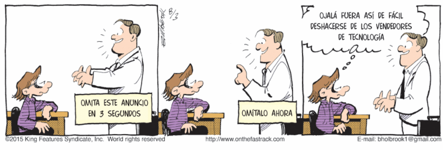 Conversation OCR: OJALÁ FUERA ASÍ DE FÁCIL DESHACERSE DE LOS VENDEDORES DE TECNOLOGÍA OMITA ESTE ANUNCIO EN 3 SEGUNDOS OMITALO AHORA G2015 King Features SyndicateInc. World rights reserved http://www.onthefastrack.com E-mail: bholbrook1@gmail.com OJALÁ FUERA ASÍ DE FÁCIL DESHACERSE DE LOS VENDEDORES DE TECNOLOGÍA OMITA ESTE ANUNCIO EN 3 SEGUNDOS OMITALO AHORA G2015 King Features SyndicateInc. World rights reserved http://www.onthefastrack.com E-mail: bholbrook1@gmail.com
