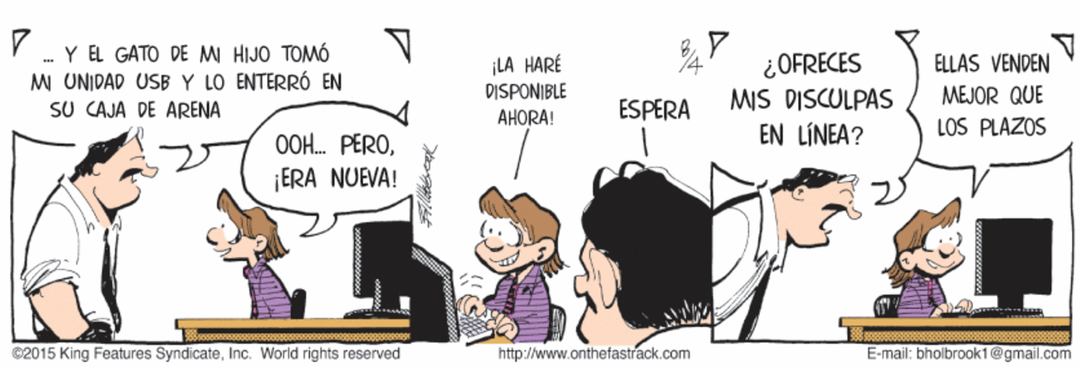 Conversation OCR: . Y EL GATO DE M HIJO TOMÓ MI UNIDAD USB Y LO ENTERRÓ EN SU CAJA DE ARENA ¿OFRECES MIS DISCULPAS EN LÍNEA? ¡LA HARÉ DISPONIBLE ELLAS VENDEN MEJOR QUE AHORA! ESPERA LOS PLAZOS OOH. PERO¡ERA NUEVA! C2015 King Features SyndicateInc. World rights reserved http://www.onthefastrack.com E-mail: bholbrook1@gmail.com . Y EL GATO DE M HIJO TOMÓ MI UNIDAD USB Y LO ENTERRÓ EN SU CAJA DE ARENA ¿OFRECES MIS DISCULPAS EN LÍNEA? ¡LA HARÉ DISPONIBLE ELLAS VENDEN MEJOR QUE AHORA! ESPERA LOS PLAZOS OOH. PERO¡ERA NUEVA! C2015 King Features SyndicateInc. World rights reserved http://www.onthefastrack.com E-mail: bholbrook1@gmail.com