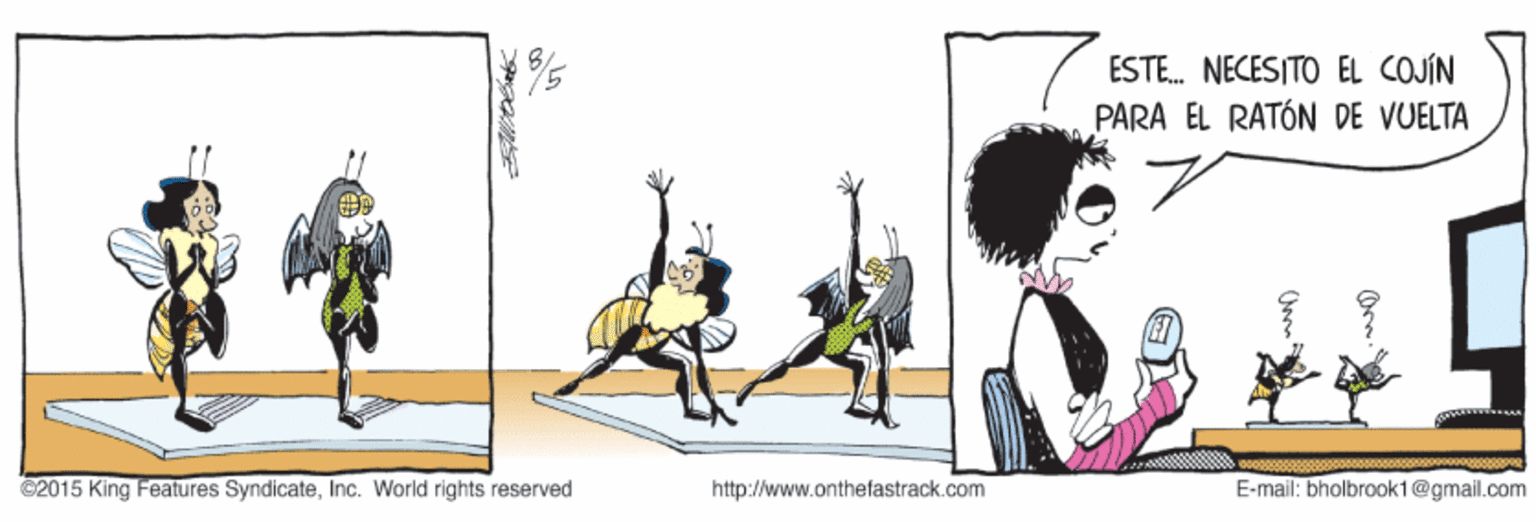 Animation OCR: ESTE. NECESITO EL COJÍN PARA ÉL RATÓN DE VUELTA 11 ©2015 King Features SyndicateInc. World rights reserved http://www.onthefastrack.com E-mail: bholbrook1@gmail.com ESTE. NECESITO EL COJÍN PARA ÉL RATÓN DE VUELTA 11 ©2015 King Features SyndicateInc. World rights reserved http://www.onthefastrack.com E-mail: bholbrook1@gmail.com