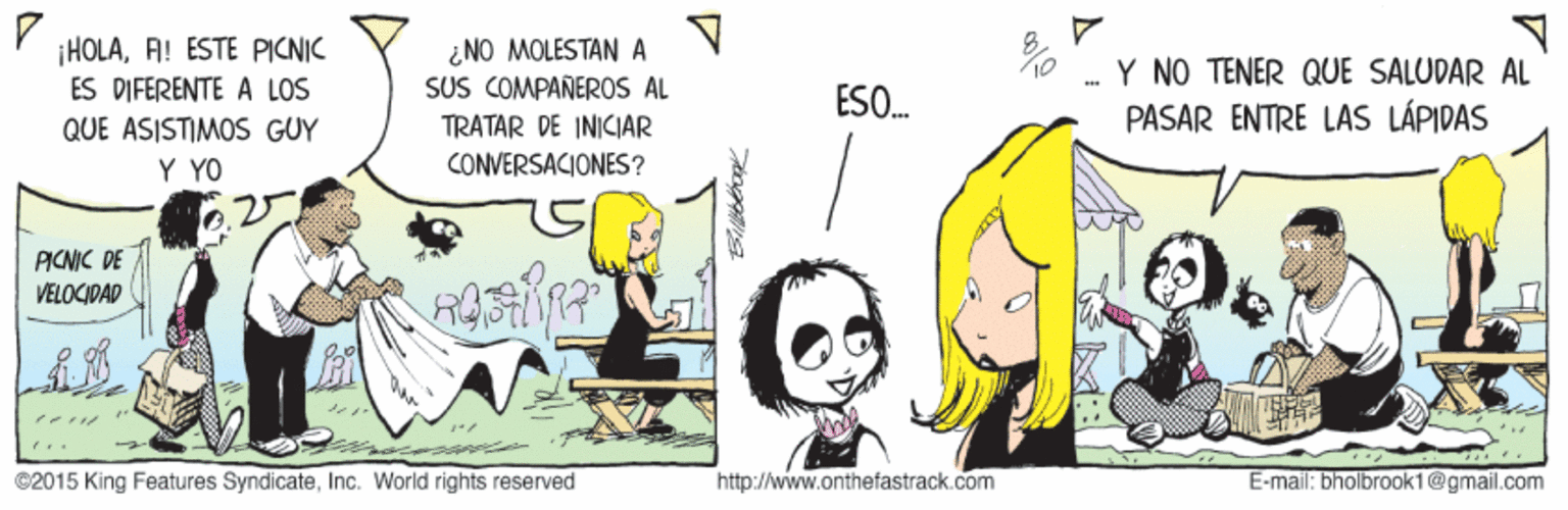 Conversation OCR: ¡HOLAA! ESTE PICNIC ES DIFERENTE A LOS ¿NO MOLESTANA SUS COMPAÑEROS AL TRATAR DE INICIAR Y NO TENER QUE SALUDAR AL ESO. PASAR ENTRE LAS LÁPIDAS QUE ASISTIMOS GUY Y YO CONVERSACIONES? PICNIC DE VELOCIDAD ©2015 King Features SyndicateInc. World rights reserved http://www.onthefastrack.com E-mail: bholbrook1@gmail.com ¡HOLAA! ESTE PICNIC ES DIFERENTE A LOS ¿NO MOLESTANA SUS COMPAÑEROS AL TRATAR DE INICIAR Y NO TENER QUE SALUDAR AL ESO. PASAR ENTRE LAS LÁPIDAS QUE ASISTIMOS GUY Y YO CONVERSACIONES? PICNIC DE VELOCIDAD ©2015 King Features SyndicateInc. World rights reserved http://www.onthefastrack.com E-mail: bholbrook1@gmail.com