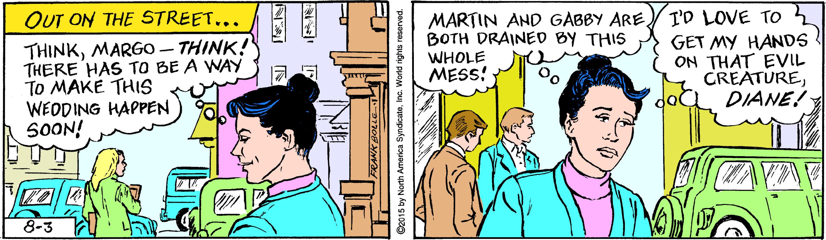 Happy OCR: I'D LOVE TO GET MY HANDS ON THAT EVIL GREATUREDIANE! OUT ON THE STREET... MARTIN AND GABBY ARE BOTH DRAINED BY THIS WHOLE MESS! THINKMARGO – THINK! THERE HAS TO BE A WAY TO MAKE THIS WEODING HAPPEN SOON! dol 8-3 ©2015 by North America SyndicateInc. World rights reserved. I'D LOVE TO GET MY HANDS ON THAT EVIL GREATUREDIANE! OUT ON THE STREET... MARTIN AND GABBY ARE BOTH DRAINED BY THIS WHOLE MESS! THINKMARGO – THINK! THERE HAS TO BE A WAY TO MAKE THIS WEODING HAPPEN SOON! dol 8-3 ©2015 by North America SyndicateInc. World rights reserved.