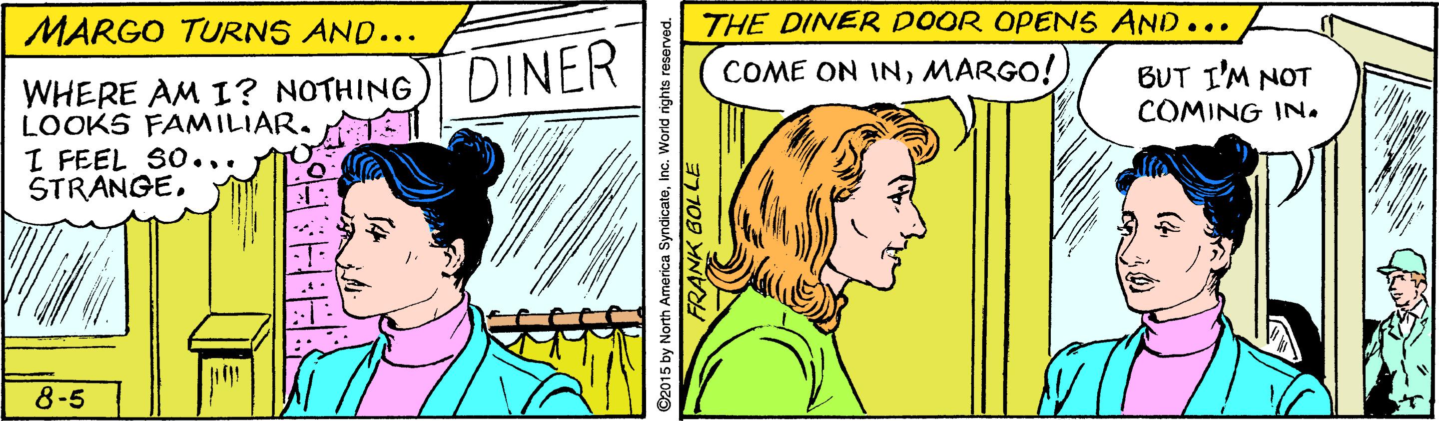 Line OCR: MARGO TURNS AND... THE DINER DOOR OPENS AND... DINER COME ON INMARGO! BUT I'M NOT COMING IN. WHERE AM I? NOTHING LOOKS FAMILIAR. T I FEEL SO... STRANGE8-5 ©2015 by North America SyndicateInc. World rights reserved. FRANK 6OLLE MARGO TURNS AND... THE DINER DOOR OPENS AND... DINER COME ON INMARGO! BUT I'M NOT COMING IN. WHERE AM I? NOTHING LOOKS FAMILIAR. T I FEEL SO... STRANGE8-5 ©2015 by North America SyndicateInc. World rights reserved. FRANK 6OLLE