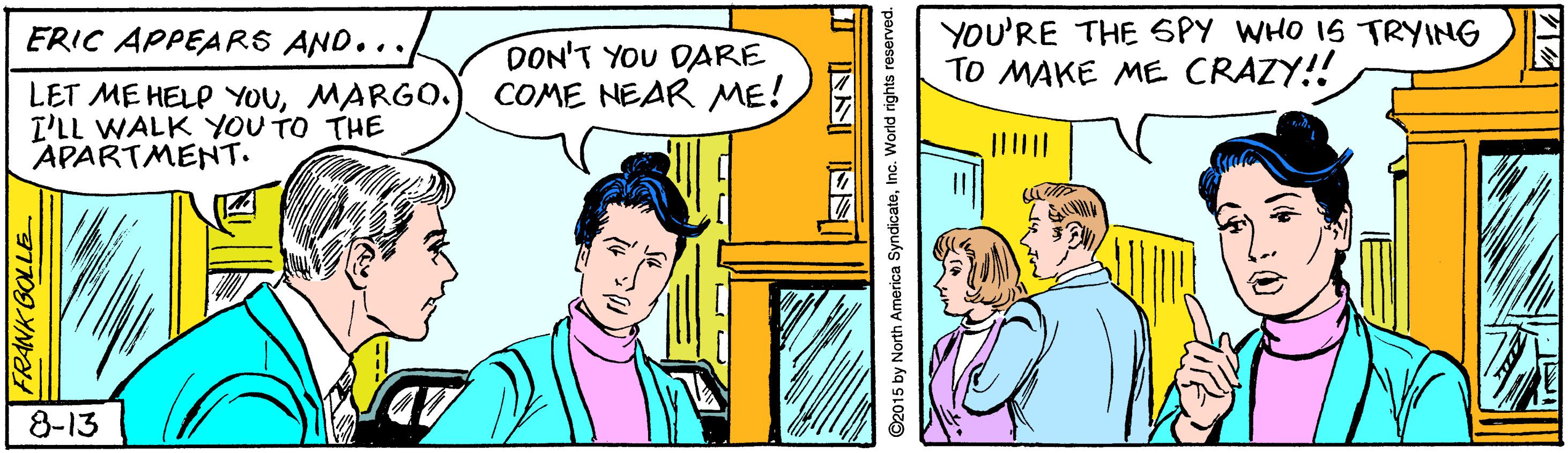 Comic book OCR: YOU'RE THE SPY WHO IS TRYING TO MAKE ME CRAZY!! ERIC APPEARS AND... DON'T YOU DARE COME NEAR ME! LET ME HELP YOUMARGO. I'LL WALK YOU TO THE APARTMENT. 8-13 FRANK BOLL ©2015 by North America SyndicateInc. World rights YOU'RE THE SPY WHO IS TRYING TO MAKE ME CRAZY!! ERIC APPEARS AND... DON'T YOU DARE COME NEAR ME! LET ME HELP YOUMARGO. I'LL WALK YOU TO THE APARTMENT. 8-13 FRANK BOLL ©2015 by North America SyndicateInc. World rights