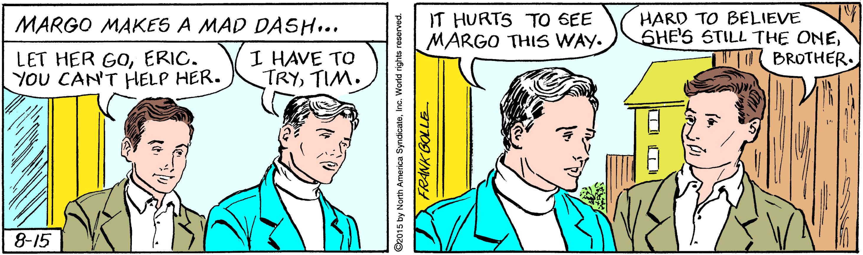 Organism OCR: IT HURTS TO SEE MARGO THIS WAY. HARD TO BELIEVE SHE'S STILL THE ONEBROTHER. MARGO MAKES A MAD DASH... LET HER GOERIC. YOU CAN'T HELP HER. I HAVE TO TRYTIM. 8-15 2015 by North America SyndicateInc. World rights reserved. ZFRANK BOLLE IT HURTS TO SEE MARGO THIS WAY. HARD TO BELIEVE SHE'S STILL THE ONEBROTHER. MARGO MAKES A MAD DASH... LET HER GOERIC. YOU CAN'T HELP HER. I HAVE TO TRYTIM. 8-15 2015 by North America SyndicateInc. World rights reserved. ZFRANK BOLLE