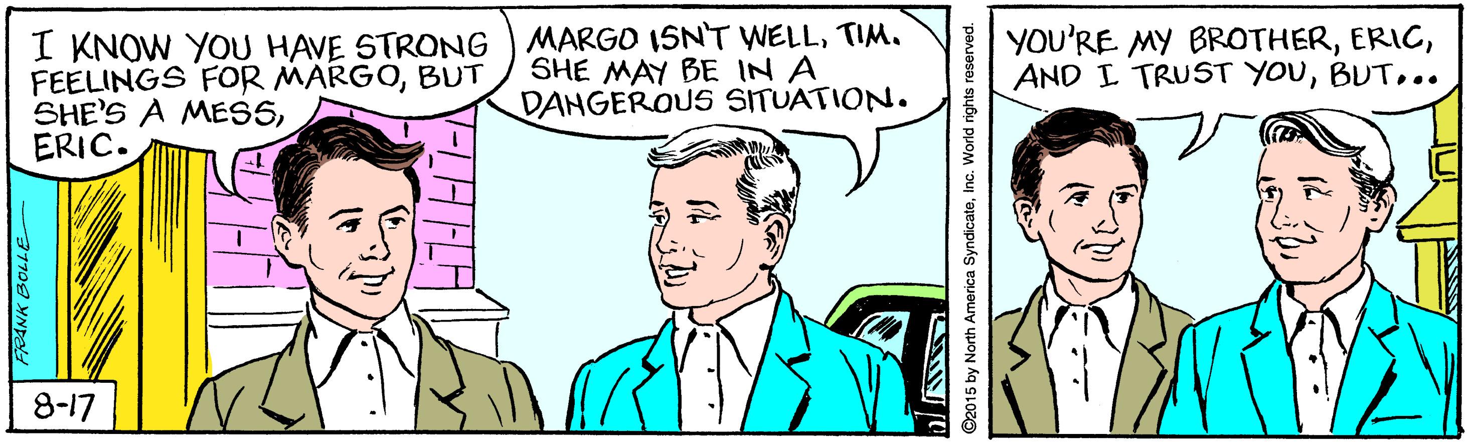 Organism OCR: I KNOW YOU HAVE STRONG ) MARGO ISNT WELLTIM. FEELINGS FOoR MARGOBUT SHE'S A MES5ERIC. SHE MAY BE IN A DANGEROUS SITUATION. YOU'RE MY BROTHER.. 8-17 2015 by North America SyndicateInc. World rights reserved. I KNOW YOU HAVE STRONG ) MARGO ISNT WELLTIM. FEELINGS FOoR MARGOBUT SHE'S A MES5ERIC. SHE MAY BE IN A DANGEROUS SITUATION. YOU'RE MY BROTHERAND I TRUST YOU.. 8-17 2015 by North America SyndicateInc. World rights reserved.