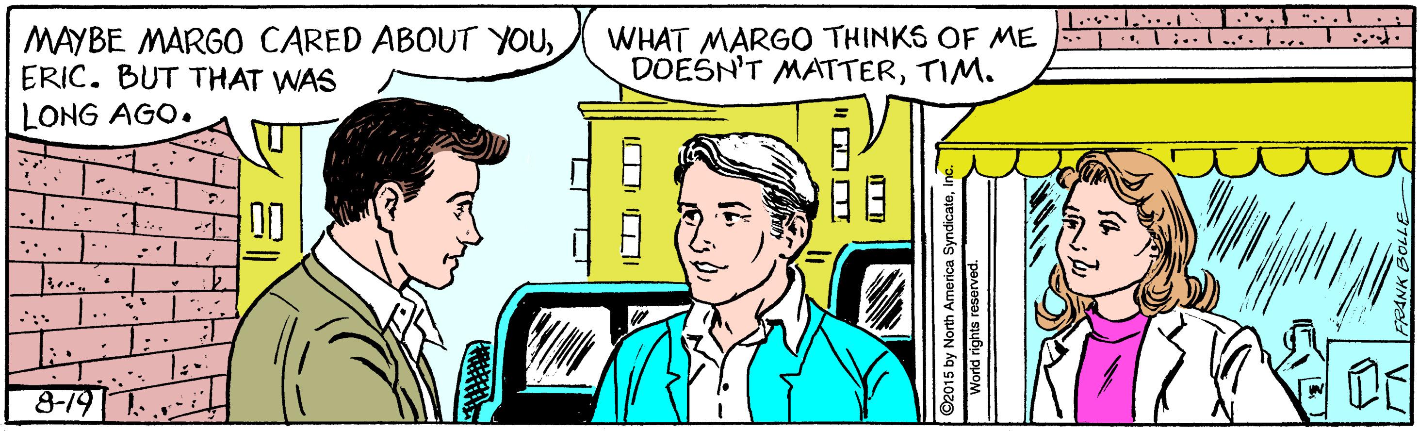 Font OCR: .. .... . .".. .T MAYBE MARGO CARED ABOUT YOUERIC. BUT THAT WAS LONG AGO. WHAT MARGO THINKS OF ME DOESN'T MATTERTIM. :.. ... .. 00 8-19 T. ? L| ©2015 by North America SyndicateWorld rights reserved. .. .... . .".. .T MAYBE MARGO CARED ABOUT YOUERIC. BUT THAT WAS LONG AGO. WHAT MARGO THINKS OF ME DOESN'T MATTERTIM. :.. ... .. 00 8-19 T. ? L | ©2015 by North America SyndicateWorld rights reserved.
