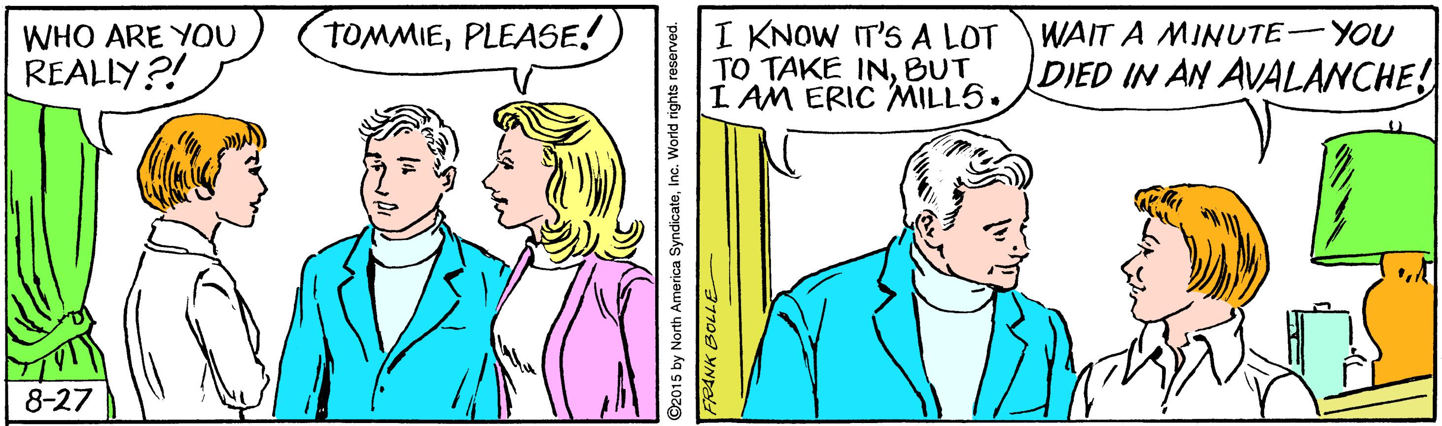 Jaw OCR: I KNOW IT'S A LOT TO TAKE INBUT I AM ERIC MILL5. WAIT A MINUTE-YOU DIED IN AN AVALANCHE! WHO ARE YOU TOMMIEPLEASE! REALLY?! 8-27 2015 by North America SyndicateInc. World rights reserved. I KNOW IT'S A LOT TO TAKE INBUT I AM ERIC MILL5. WAIT A MINUTE-YOU DIED IN AN AVALANCHE! WHO ARE YOU TOMMIEPLEASE! REALLY?! 8-27 2015 by North America SyndicateInc. World rights reserved.