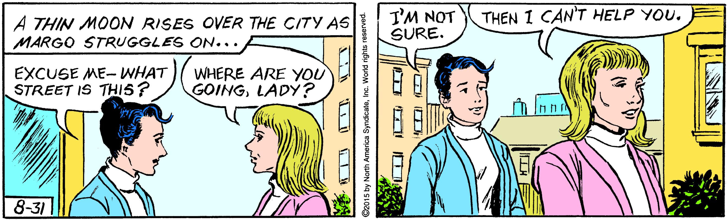 Organism OCR: I'M NOT SURE. THEN I CAN'T HELP YOU. A THIN MOON RISES OVER THE CITY AS MARGO STRUGGLES ON... EXCUSE ME-WHAT STREET IS THIS? WHERE ARE YOU GOINGLADY? 8-31 ©2015 by North America SyndicateInc. World rights r I'M NOT SURE. THEN I CAN'T HELP YOU. A THIN MOON RISES OVER THE CITY AS MARGO STRUGGLES ON... EXCUSE ME-WHAT STREET IS THIS? WHERE ARE YOU GOINGLADY? 8-31 ©2015 by North America SyndicateInc. World rights r