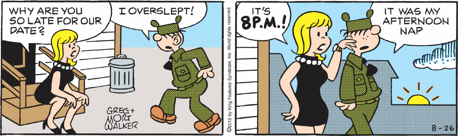 Pleased OCR: I OVERSLEPT! IT WAS MY AFTERNOON NAP IT'S WHY ARE You SO LATE FOR OUR DATE? 8P.M.! GREG+ MORT WALKER 8 - 26 I OVERSLEPT! IT WAS MY AFTERNOON NAP IT'S WHY ARE You SO LATE FOR OUR DATE? 8P.M.! GREG+ MORT WALKER 8 - 26